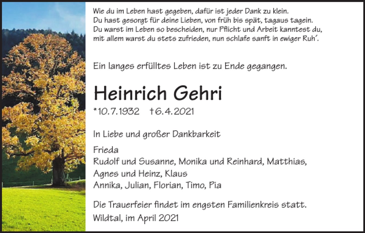 <p>Wie du im Leben hast gegeben, dafür ist jeder Dank zu klein.<br />Du hast gesorgt für deine Lieben, von früh bis spät, tagaus tagein.<br />Du warst im Leben so bescheiden, nur Pflicht und Arbeit kanntest du,<br />mit allem warst du stets zufrieden, nun schlafe sanft in ewiger Ruh´.</p><p>Ein langes erfülltes Leben ist zu Ende gegangen.</p><p>Heinrich Gehri<br />* 10. 7. 1932 † 6. 4. 2021</p><p>In Liebe und großer Dankbarkeit<br />Frieda<br />Rudolf und Susanne, Monika und Reinhard, Matthias,<br />Agnes und Heinz, Klaus<br />Annika, Julian, Florian, Timo, Pia<br />Die Trauerfeier findet im engsten Familienkreis statt.<br />Wildtal, im April 2021</p>