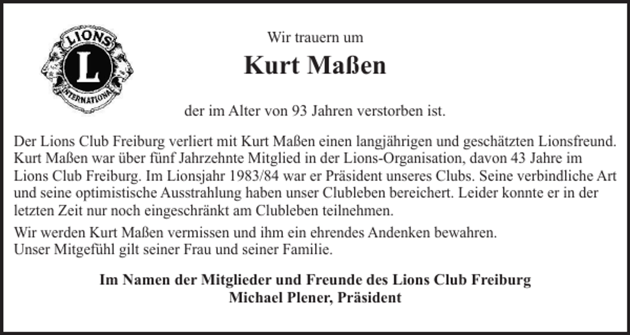 <p>Wir trauern um</p><p>Kurt Maßen<br />der im Alter von 93 Jahren verstorben ist.<br />Der Lions Club Freiburg verliert mit Kurt Maßen einen langjährigen und geschätzten Lionsfreund.<br />Kurt Maßen war über fünf Jahrzehnte Mitglied in der Lions-Organisation, davon 43 Jahre im<br />Lions Club Freiburg. Im Lionsjahr 1983/84 war er Präsident unseres Clubs. Seine verbindliche Art<br />und seine optimistische Ausstrahlung haben unser Clubleben bereichert. Leider konnte er in der<br />letzten Zeit nur noch eingeschränkt am Clubleben teilnehmen.<br />Wir werden Kurt Maßen vermissen und ihm ein ehrendes Andenken bewahren.<br />Unser Mitgefühl gilt seiner Frau und seiner Familie.<br />Im Namen der Mitglieder und Freunde des Lions Club Freiburg<br />Michael Plener, Präsident</p>