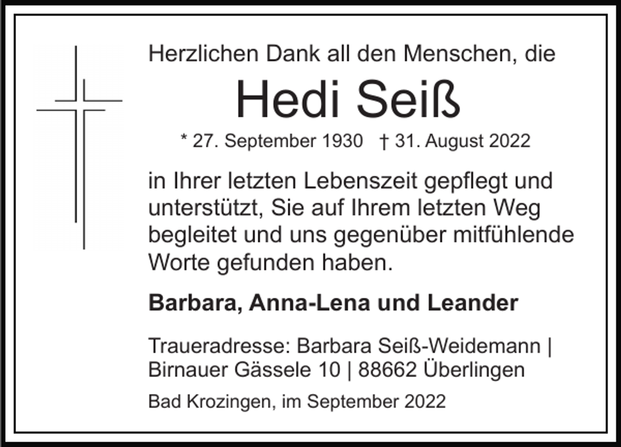 <p>Herzlichen Dank all den Menschen, die</p><p>Hedi Seiß<br />* 27. September 1930 † 31. August 2022</p><p>in Ihrer letzten Lebenszeit gepflegt und<br />unterstützt, Sie auf Ihrem letzten Weg<br />begleitet und uns gegenüber mitfühlende<br />Worte gefunden haben.<br />Barbara, Anna-Lena und Leander<br />Traueradresse: Barbara Seiß-Weidemann |<br />Birnauer Gässele 10 | 88662 Überlingen<br />Bad Krozingen, im September 2022</p>