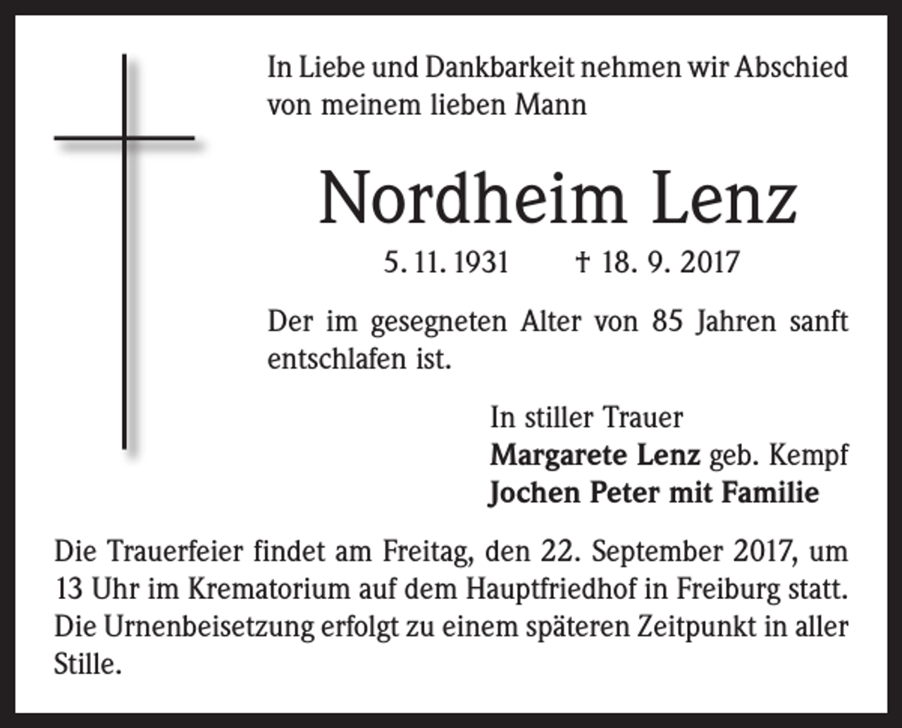 <p>In Liebe und Dankbarkeit nehmen wir Abschied<br />von meinem lieben Mann</p><p>Nordheim Lenz<br />5. 11. 1931 † 18. 9. 2017<br />Der im gesegneten Alter von 85 Jahren sanft<br />entschlafen ist.<br />In stiller Trauer<br />Margarete Lenz geb. Kempf<br />Jochen Peter mit Familie<br />Die Trauerfeier findet am Freitag, den 22. September 2017, um<br />13 Uhr im Krematorium auf dem Hauptfriedhof in Freiburg statt.<br />Die Urnenbeisetzung erfolgt zu einem ­späteren Zeitpunkt in aller<br />Stille.</p>