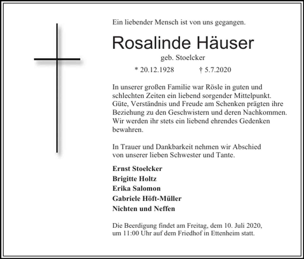<p>Ein liebender Mensch ist von uns gegangen.</p><p>Rosalinde Häuser<br />geb. Stoelcker<br />* 20.12.1928</p><p>† 5.7.2020</p><p>In unserer großen Familie war Rösle in guten und<br />schlechten Zeiten ein liebend sorgender Mittelpunkt.<br />Güte, Verständnis und Freude am Schenken prägten ihre<br />Beziehung zu den Geschwistern und deren Nachkommen.<br />Wir werden ihr stets ein liebend ehrendes Gedenken<br />bewahren.<br />In Trauer und Dankbarkeit nehmen wir Abschied<br />von unserer lieben Schwester und Tante.<br />Ernst Stoelcker<br />Brigitte Holtz<br />Erika Salomon<br />Gabriele Höft-Müller<br />Nichten und Neffen<br />Die Beerdigung findet am Freitag, dem 10. Juli 2020,<br />um 11:00 Uhr auf dem Friedhof in Ettenheim statt.</p>