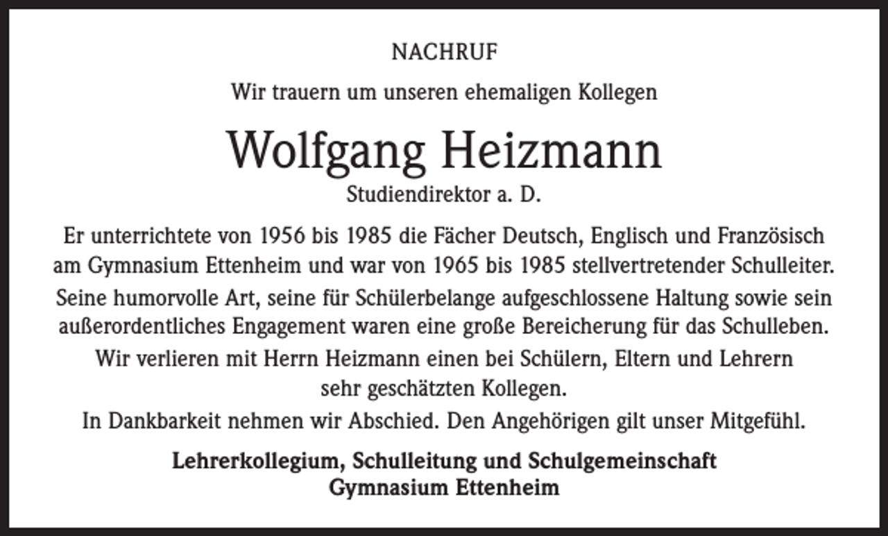 <p>NACHRUF<br />Wir trauern um unseren ehemaligen Kollegen</p><p>Wolfgang Heizmann<br />Studiendirektor a. D.</p><p>Er unterrichtete von 1956 bis 1985 die Fächer Deutsch, Englisch und Französisch<br />am Gymnasium Ettenheim und war von 1965 bis 1985 stellvertretender Schulleiter.<br />Seine humorvolle Art, seine für Schülerbelange aufgeschlossene Haltung sowie sein<br />außerordentliches Engagement waren eine große Bereicherung für das Schulleben.<br />Wir verlieren mit Herrn Heizmann einen bei Schülern, Eltern und Lehrern<br />sehr geschätzten Kollegen.<br />In Dankbarkeit nehmen wir Abschied. Den Angehörigen gilt unser Mitgefühl.<br />Lehrerkollegium, Schulleitung und Schulgemeinschaft<br />Gymnasium Ettenheim</p>