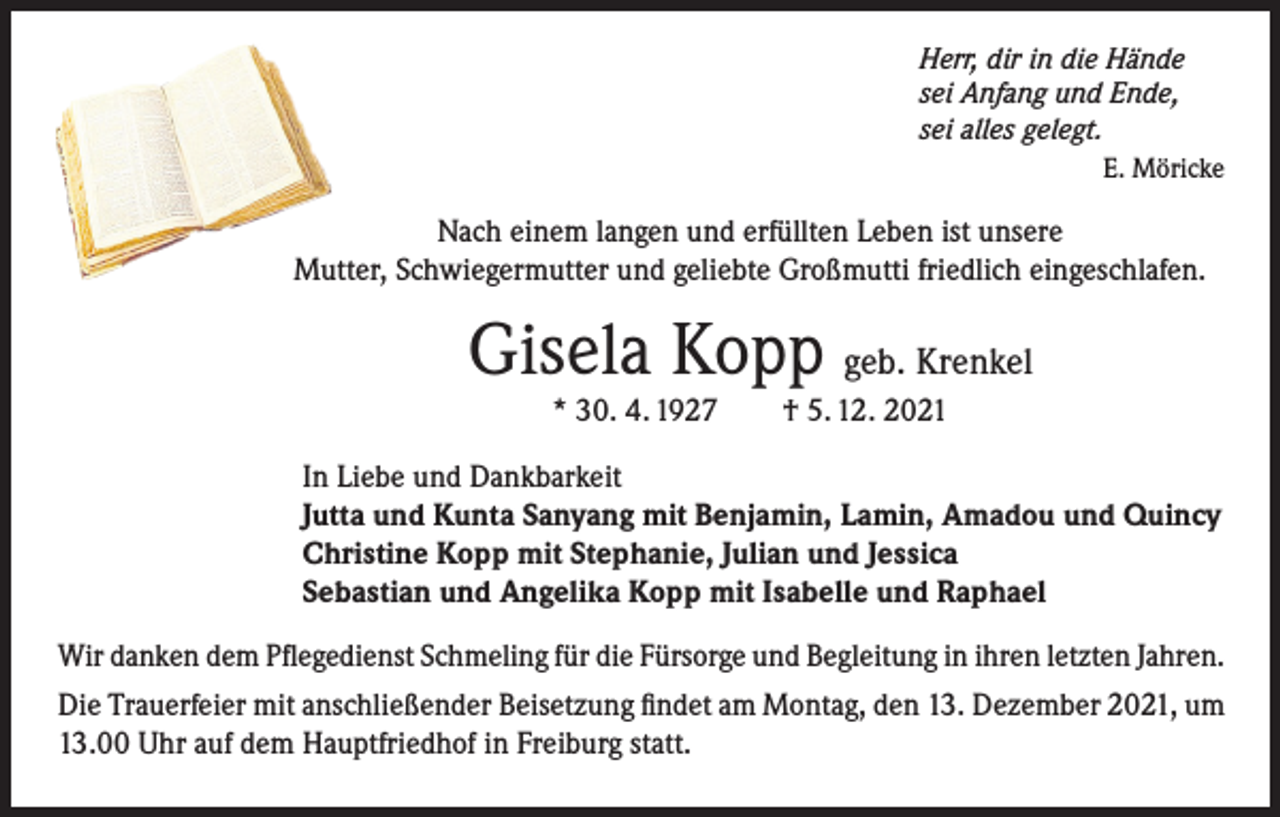 <p>Herr, dir in die Hände<br />sei Anfang und Ende,<br />sei alles gelegt.</p><p>E. Möricke</p><p>Nach einem langen und erfüllten Leben ist unsere<br />Mutter, Schwiegermutter und geliebte Großmutti friedlich eingeschlafen.</p><p>Gisela Kopp geb. Krenkel<br />* 30. 4. 1927 † 5. 12. 2021</p><p>In Liebe und Dankbarkeit<br />Jutta und Kunta Sanyang mit Benjamin, Lamin, Amadou und Quincy<br />Christine Kopp mit Stephanie, Julian und Jessica<br />Sebastian und Angelika Kopp mit Isabelle und Raphael<br />Wir danken dem Pflegedienst Schmeling für die Fürsorge und Begleitung in ihren letzten Jahren.<br />Die Trauerfeier mit anschließender Beisetzung findet am Montag, den 13. Dezember 2021, um<br />13.00 Uhr auf dem Hauptfriedhof in Freiburg statt.</p>