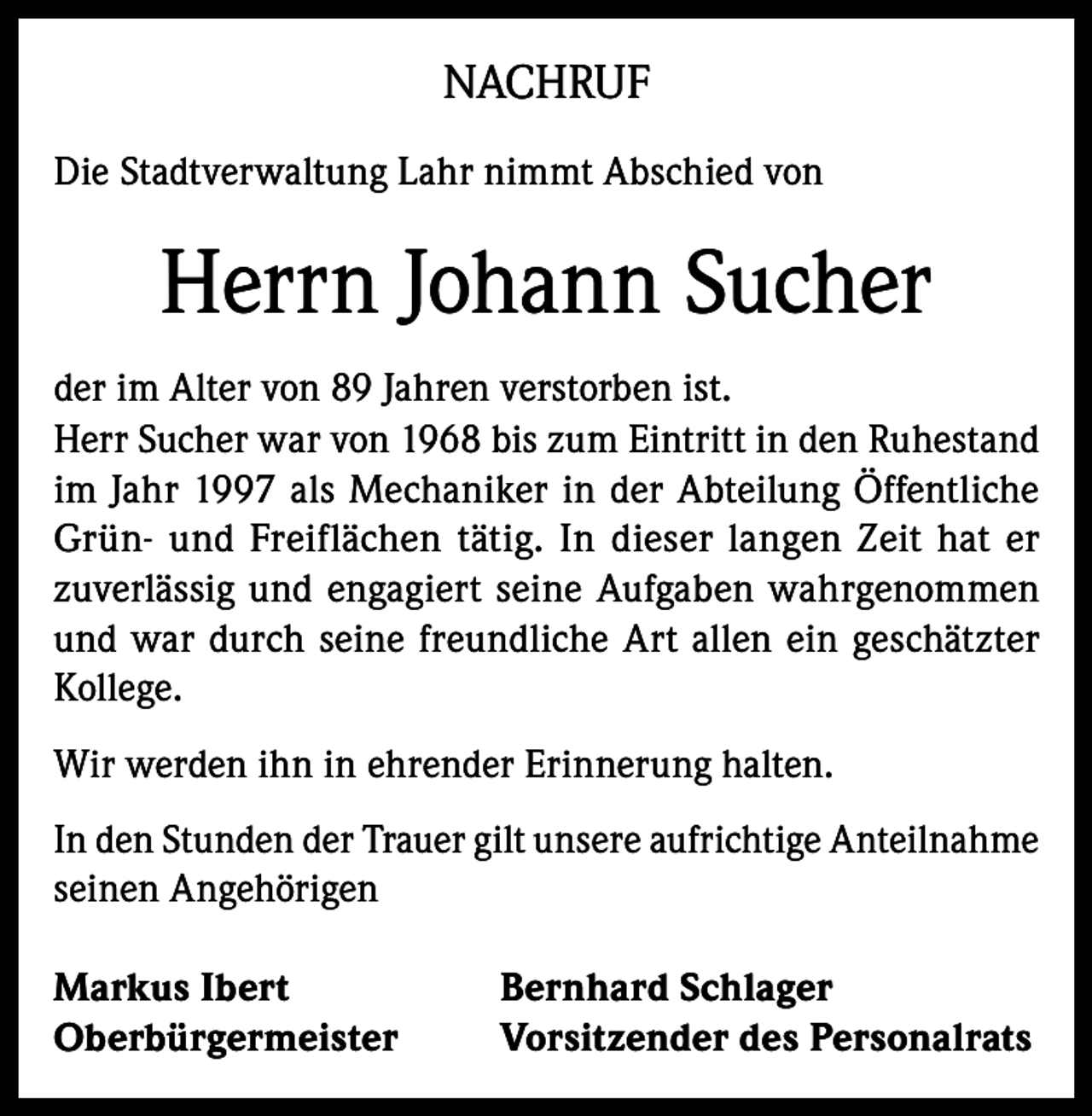 <p>NACHRUF<br />Die Stadtverwaltung Lahr nimmt Abschied von</p><p>Herrn Johann Sucher<br />der im Alter von 89 Jahren verstorben ist.<br />Herr Sucher war von 1968 bis zum Eintritt in den Ruhestand<br />im Jahr 1997 als Mechaniker in der Abteilung Öffentliche<br />Grün- und Freiflächen tätig. In dieser langen Zeit hat er<br />zuverlässig und engagiert seine Aufgaben wahrgenommen<br />und war durch seine freundliche Art allen ein geschätzter<br />Kollege.<br />Wir werden ihn in ehrender Erinnerung halten.<br />In den Stunden der Trauer gilt unsere aufrichtige Anteilnahme<br />seinen Angehörigen<br />Markus Ibert<br />Oberbürgermeister</p><p>Bernhard Schlager<br />Vorsitzender des Personalrats</p>