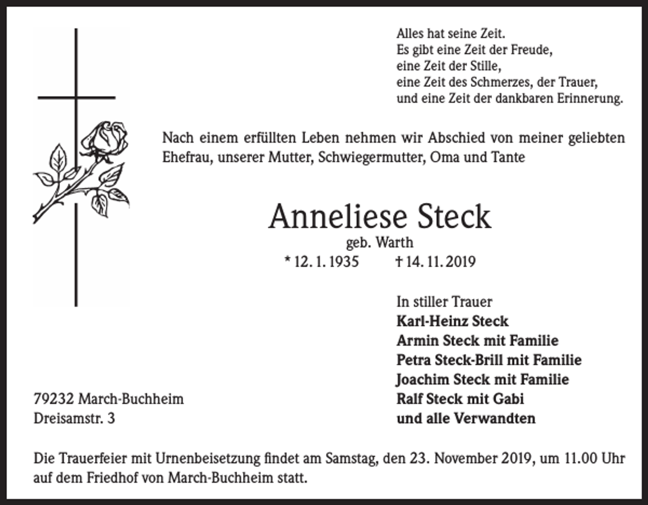 <p>Alles hat seine Zeit.<br />Es gibt eine Zeit der Freude,<br />eine Zeit der Stille,<br />eine Zeit des Schmerzes, der Trauer,<br />und eine Zeit der dankbaren Erinnerung.</p><p>Nach einem erfüllten Leben nehmen wir Abschied von meiner geliebten<br />Ehefrau, unserer Mutter, Schwiegermutter, Oma und Tante</p><p>Anneliese Steck<br />geb. Warth<br />* 12. 1. 1935<br />† 14. 11. 2019</p><p>79232 March-Buchheim<br />Dreisamstr. 3</p><p>In stiller Trauer<br />Karl-Heinz Steck<br />Armin Steck mit Familie<br />Petra Steck-Brill mit Familie<br />Joachim Steck mit Familie<br />Ralf Steck mit Gabi<br />und alle Verwandten</p><p>Die Trauerfeier mit Urnenbeisetzung findet am Samstag, den 23. November 2019, um 11.00 Uhr<br />auf dem Friedhof von March-Buchheim statt.</p>