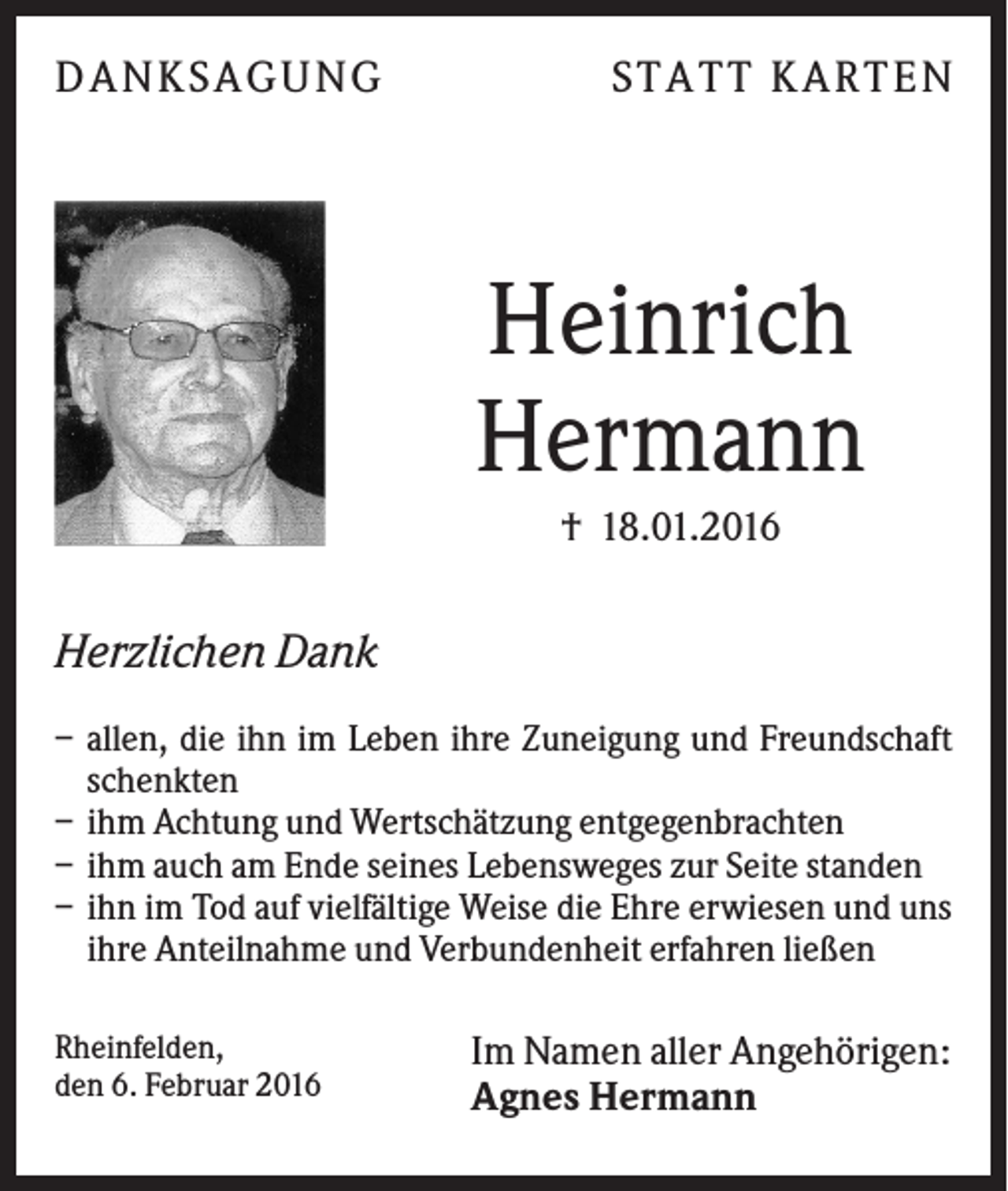 <p>DA N KS A GUN G</p><p>S T A T T KA R T E N</p><p>Heinrich<br />Hermann<br />† 18.01.2016</p><p>Herzlichen Dank<br />– allen, die ihn im Leben ihre Zuneigung und Freundschaft<br />schenkten<br />– ihm Achtung und Wertschätzung entgegenbrachten<br />– ihm auch am Ende seines Lebensweges zur Seite standen<br />– ihn im Tod auf vielfältige Weise die Ehre erwiesen und uns<br />ihre Anteilnahme und Verbundenheit erfahren ließen<br />Rheinfelden,<br />den 6. Februar 2016</p><p>Im Namen aller Angehörigen:<br />Agnes Hermann</p>