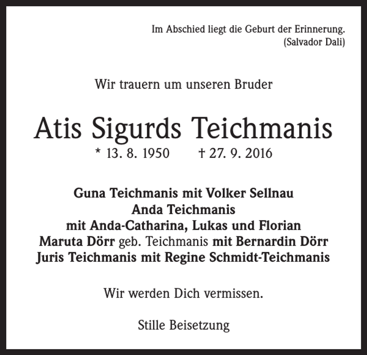 <p>Im Abschied liegt die Geburt der Erinnerung.<br />(Salvador Dali)</p><p>Wir trauern um unseren Bruder</p><p>Atis Sigurds Teichmanis<br />* 13. 8. 1950 † 27. 9. 2016</p><p>Guna Teichmanis mit Volker Sellnau<br />Anda Teichmanis<br />mit Anda-Catharina, Lukas und Florian<br />Maruta Dörr geb. Teichmanis mit Bernardin Dörr<br />Juris Teichmanis mit Regine Schmidt-Teichmanis<br />Wir werden Dich vermissen.<br />Stille Beisetzung</p>