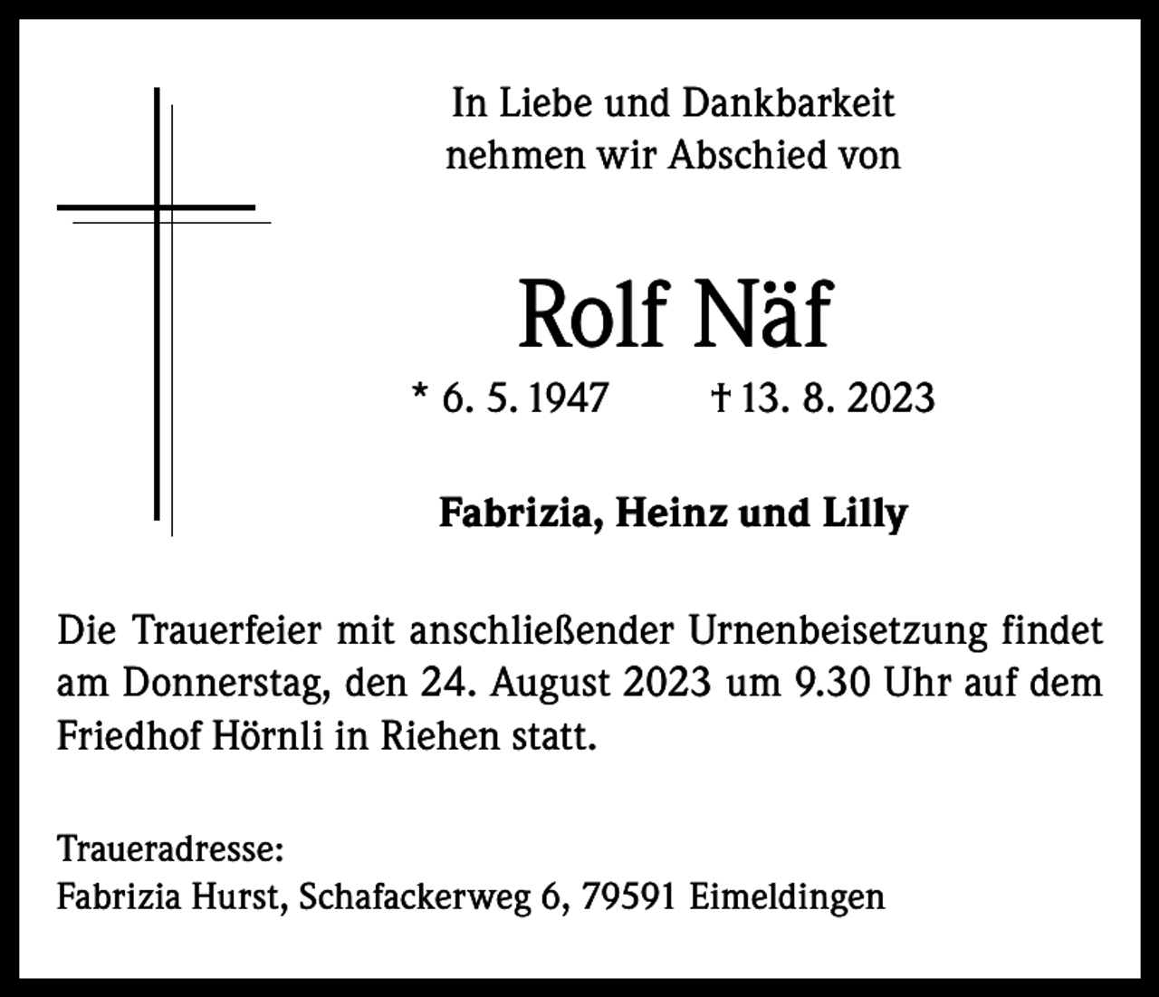 <p>In Liebe und Dankbarkeit<br />nehmen wir Abschied von</p><p>Rolf Näf<br />* 6. 5. 1947</p><p>† 13. 8. 2023</p><p>Fabrizia, Heinz und Lilly<br />Die Trauerfeier mit anschließender Urnenbeisetzung findet<br />am Donnerstag, den 24. August 2023 um 9.30 Uhr auf dem<br />Friedhof Hörnli in Riehen statt.<br />Traueradresse:<br />Fabrizia Hurst, Schafackerweg 6, 79591 Eimeldingen</p>