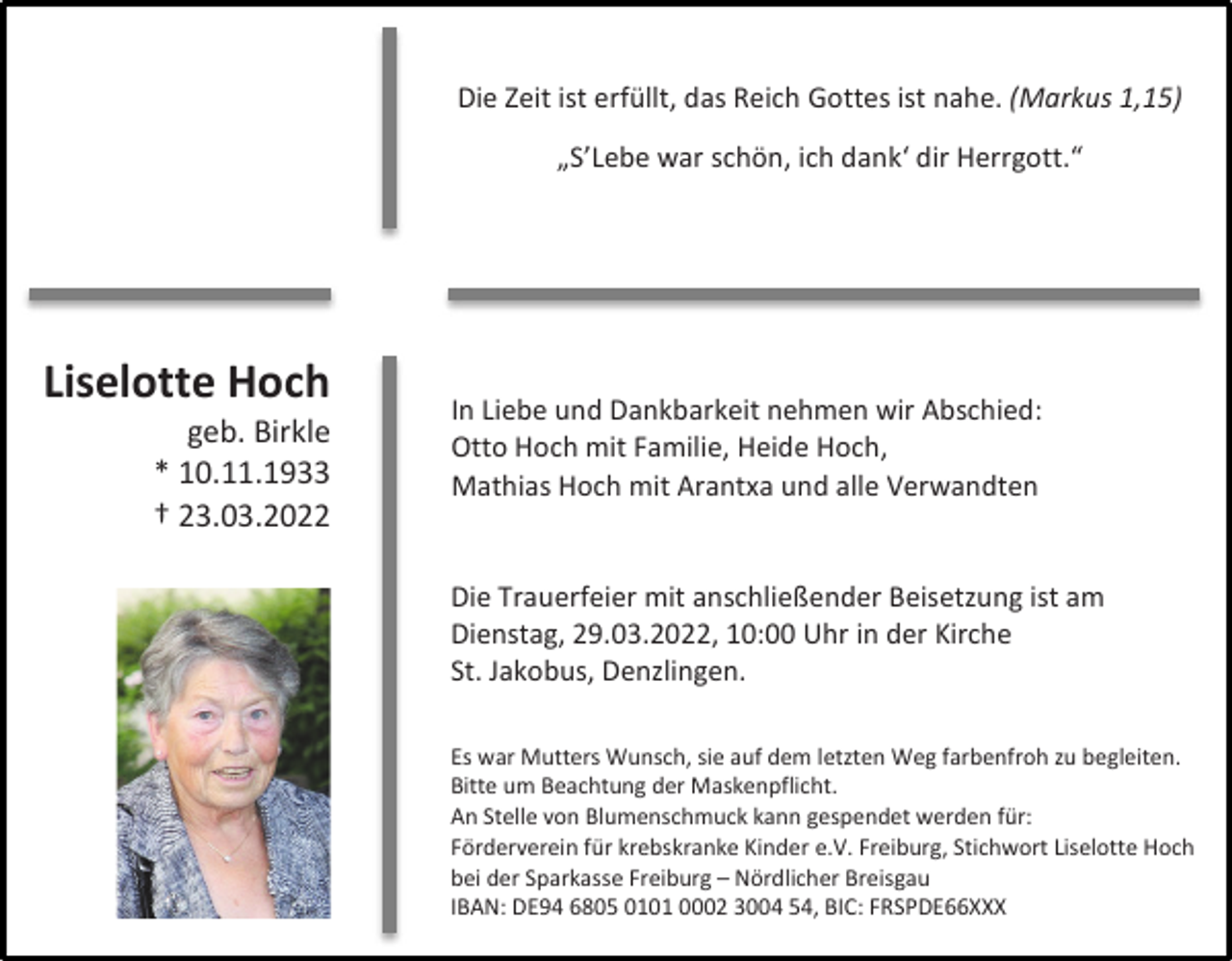 <p>Wir nehmen Abschied<br />von<br />Die Zeit ist erfüllt, das Reich Gottes ist nahe. (Markus 1,15)<br />Wir nehmen Abschied<br />von</p><p>Liselotte Hoch<br />geb. Birkle<br />* 10.11.1933<br />† 23.03.2022</p><p>„S’Lebe war schön, ich dank‘ dir Herrgott.“</p><p>In Liebe und Dankbarkeit nehmen wir Abschied:<br />Otto Hoch mit Familie, Heide Hoch,<br />Mathias Hoch mit Arantxa und alle Verwandten</p><p>Die Trauerfeier mit anschließender Beisetzung ist am<br />Dienstag, 29.03.2022, 10:00 Uhr in der Kirche<br />St. Jakobus, Denzlingen.<br />Es war Mutters Wunsch, sie auf dem letzten Weg farbenfroh zu begleiten.<br />Bitte um Beachtung der Maskenpflicht.<br />An Stelle von Blumenschmuck kann gespendet werden für:<br />Förderverein für krebskranke Kinder e.V. Freiburg, Stichwort Liselotte Hoch<br />bei der Sparkasse Freiburg – Nördlicher Breisgau<br />IBAN: DE94 6805 0101 0002 3004 54, BIC: FRSPDE66XXX</p>