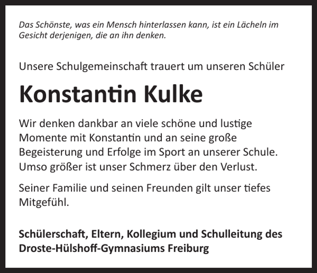 <p>Das Schönste, was ein Mensch hinterlassen kann, ist ein Lächeln im<br />Gesicht derjenigen, die an ihn denken.</p><p>Unsere Schulgemeinschaft trauert um unseren Schüler</p><p>Konstantin Kulke<br />Wir denken dankbar an viele schöne und lustige<br />Momente mit Konstantin und an seine große<br />Begeisterung und Erfolge im Sport an unserer Schule.<br />Umso größer ist unser Schmerz über den Verlust.<br />Seiner Familie und seinen Freunden gilt unser tiefes<br />Mitgefühl.<br />Schülerschaft, Eltern, Kollegium und Schulleitung des<br />Droste-Hülshoff-Gymnasiums Freiburg</p>