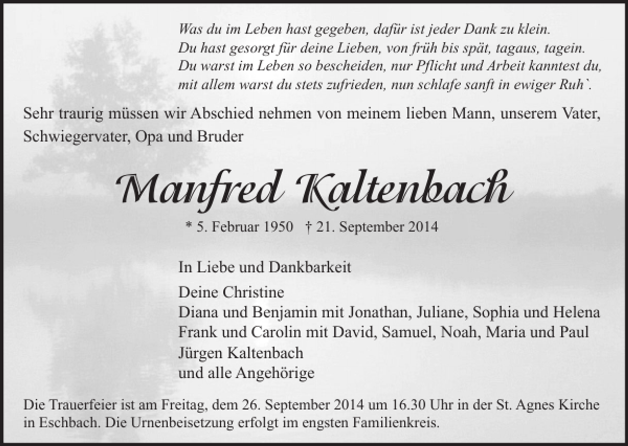 <p>Was du im Leben hast gegeben, dafür ist jeder Dank zu klein.<br />Du hast gesorgt für deine Lieben, von früh bis spät, tagaus, tagein.<br />Du warst im Leben so bescheiden, nur Pflicht und Arbeit kanntest du,<br />mit allem warst du stets zufrieden, nun schlafe sanft in ewiger Ruh`.</p><p>Sehr traurig müssen wir Abschied nehmen von meinem lieben Mann, unserem Vater,<br />Schwiegervater, Opa und Bruder</p><p>Manfred Kaltenbach<br />* 5. Februar 1950 † 21. September 2014</p><p>In Liebe und Dankbarkeit<br />Deine Christine<br />Diana und Benjamin mit Jonathan, Juliane, Sophia und Helena<br />Frank und Carolin mit David, Samuel, Noah, Maria und Paul<br />Jürgen Kaltenbach<br />und alle Angehörige<br />Die Trauerfeier ist am Freitag, dem 26. September 2014 um 16.30 Uhr in der St. Agnes Kirche<br />in Eschbach. Die Urnenbeisetzung erfolgt im engsten Familienkreis.</p>
