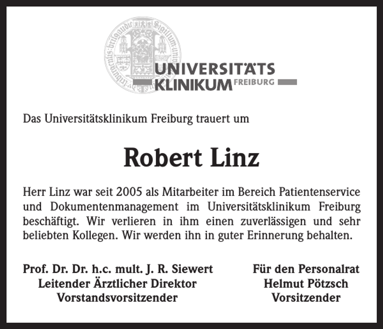 <p>Das Universitätsklinikum Freiburg trauert um</p><p>Robert Linz<br />Herr Linz war seit 2005 als Mitarbeiter im Bereich Patientenservice<br />und Dokumentenmanagement im Universitätsklinikum Freiburg<br />beschäftigt. Wir verlieren in ihm einen zuverlässigen und sehr<br />beliebten Kollegen. Wir werden ihn in guter Erinnerung behalten.<br />rof. Dr. Dr. h.c. mult. J. R. Siewert<br />P<br />Leitender Ärztlicher Direktor</p><p>Vorstandsvorsitzender</p><p>Für den Personalrat<br />Helmut Pötzsch<br />Vorsitzender</p>