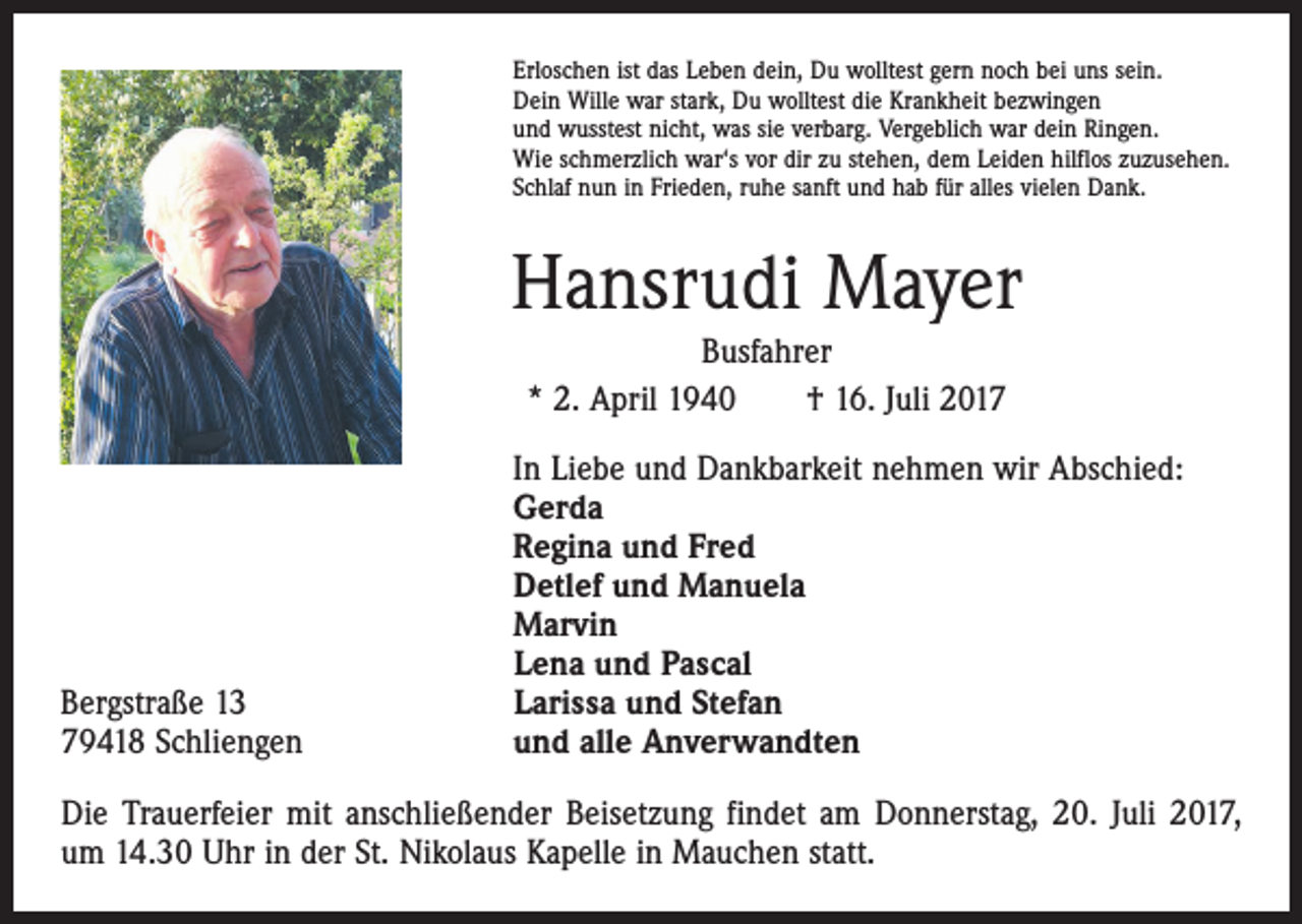 <p>Erloschen ist das Leben dein, Du wolltest gern noch bei uns sein.<br />Dein Wille war stark, Du wolltest die Krankheit bezwingen<br />und wusstest nicht, was sie verbarg. Vergeblich war dein Ringen.<br />Wie schmerzlich war‘s vor dir zu stehen, dem Leiden hilflos zuzusehen.<br />Schlaf nun in Frieden, ruhe sanft und hab für alles vielen Dank.</p><p>Hansrudi Mayer<br />Busfahrer<br />* 2. April 1940 † 16. Juli 2017</p><p>Bergstraße 13<br />79418 Schliengen</p><p>In Liebe und Dankbarkeit nehmen wir Abschied:<br />Gerda<br />Regina und Fred<br />Detlef und Manuela<br />Marvin<br />Lena und Pascal<br />Larissa und Stefan<br />und alle Anverwandten</p><p>Die Trauerfeier mit anschließender Beisetzung findet am Donnerstag, 20. Juli 2017,<br />um 14.30 Uhr in der St. Nikolaus Kapelle in Mauchen statt.</p>