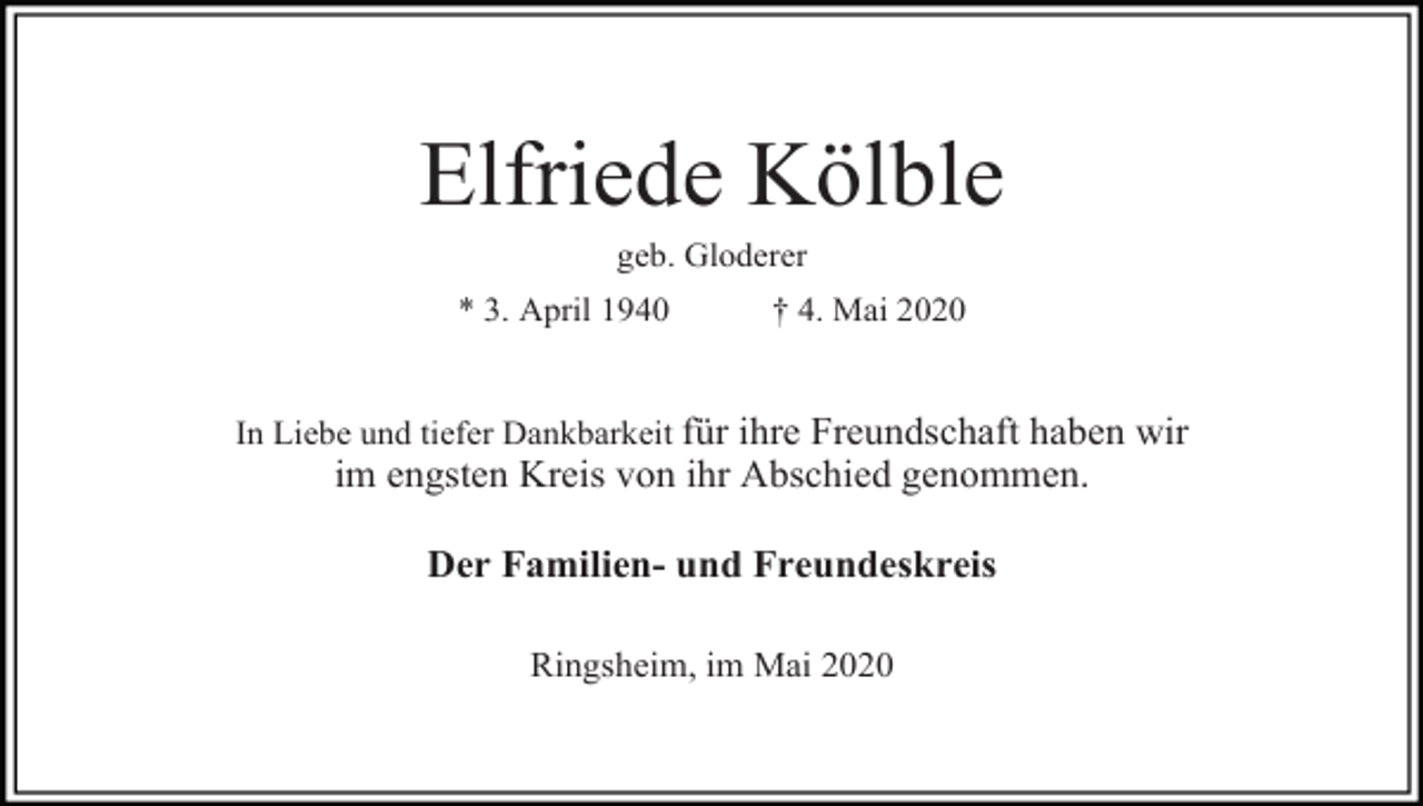 <p>Elfriede Kölble<br />geb. Gloderer<br />* 3. April 1940</p><p>† 4. Mai 2020</p><p>In Liebe und tiefer Dankbarkeit für ihre Freundschaft haben wir</p><p>im engsten Kreis von ihr Abschied genommen.<br />Der Familien- und Freundeskreis<br />Ringsheim, im Mai 2020</p>