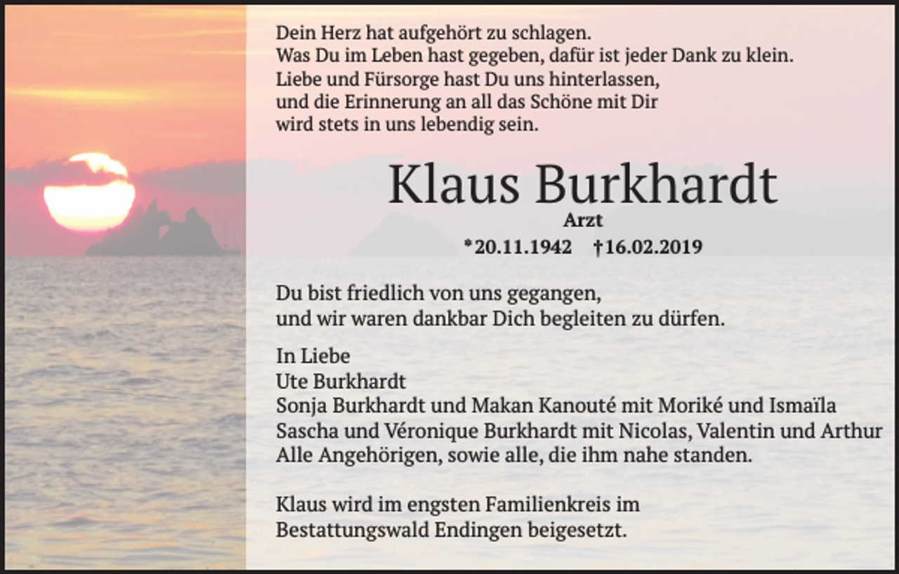 <p>Dein Herz hat aufgehört zu schlagen.<br />Was Du im Leben hast gegeben, dafür ist jeder Dank zu klein.<br />Liebe und Fürsorge hast Du uns hinterlassen,<br />und die Erinnerung an all das Schöne mit Dir<br />wird stets in uns lebendig sein.</p><p>Klaus Burkhardt<br />Arzt<br />* 20.11.1942 † 16.02.2019</p><p>Du bist friedlich von uns gegangen,<br />und wir waren dankbar Dich begleiten zu dürfen.<br />In Liebe<br />Ute Burkhardt<br />Sonja Burkhardt und Makan Kanouté mit Moriké und Ismaïla<br />Sascha und Véronique Burkhardt mit Nicolas, Valentin und Arthur<br />Alle Angehörigen, sowie alle, die ihm nahe standen.<br />Klaus wird im engsten Familienkreis im<br />Bestattungswald Endingen beigesetzt.</p>