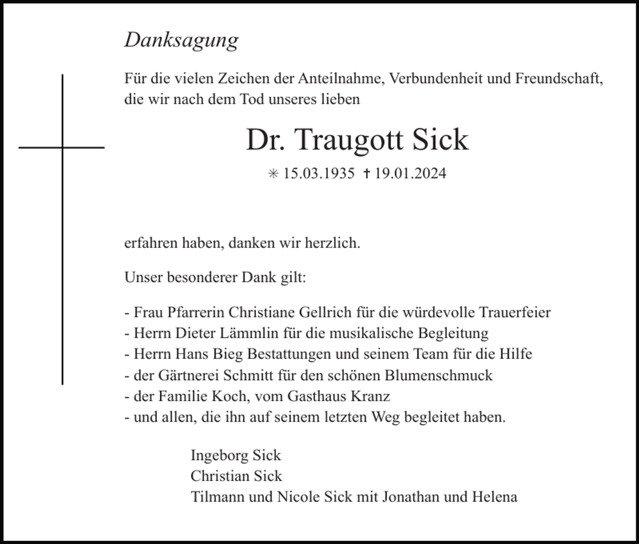 <p>Danksagung<br />Für die vielen Zeichen der Anteilnahme, Verbundenheit und Freundschaft,<br />die wir nach dem Tod unseres lieben</p><p>Dr. Traugott Sick<br />✳ 15.03.1935 ✝ 19.01.2024</p><p>erfahren haben, danken wir herzlich.<br />Unser besonderer Dank gilt:<br />- Frau Pfarrerin Christiane Gellrich für die würdevolle Trauerfeier<br />- Herrn Dieter Lämmlin für die musikalische Begleitung<br />- Herrn Hans Bieg Bestattungen und seinem Team für die Hilfe<br />- der Gärtnerei Schmitt für den schönen Blumenschmuck<br />- der Familie Koch, vom Gasthaus Kranz<br />- und allen, die ihn auf seinem letzten Weg begleitet haben.<br />Ingeborg Sick<br />Christian Sick<br />Tilmann und Nicole Sick mit Jonathan und Helena</p>