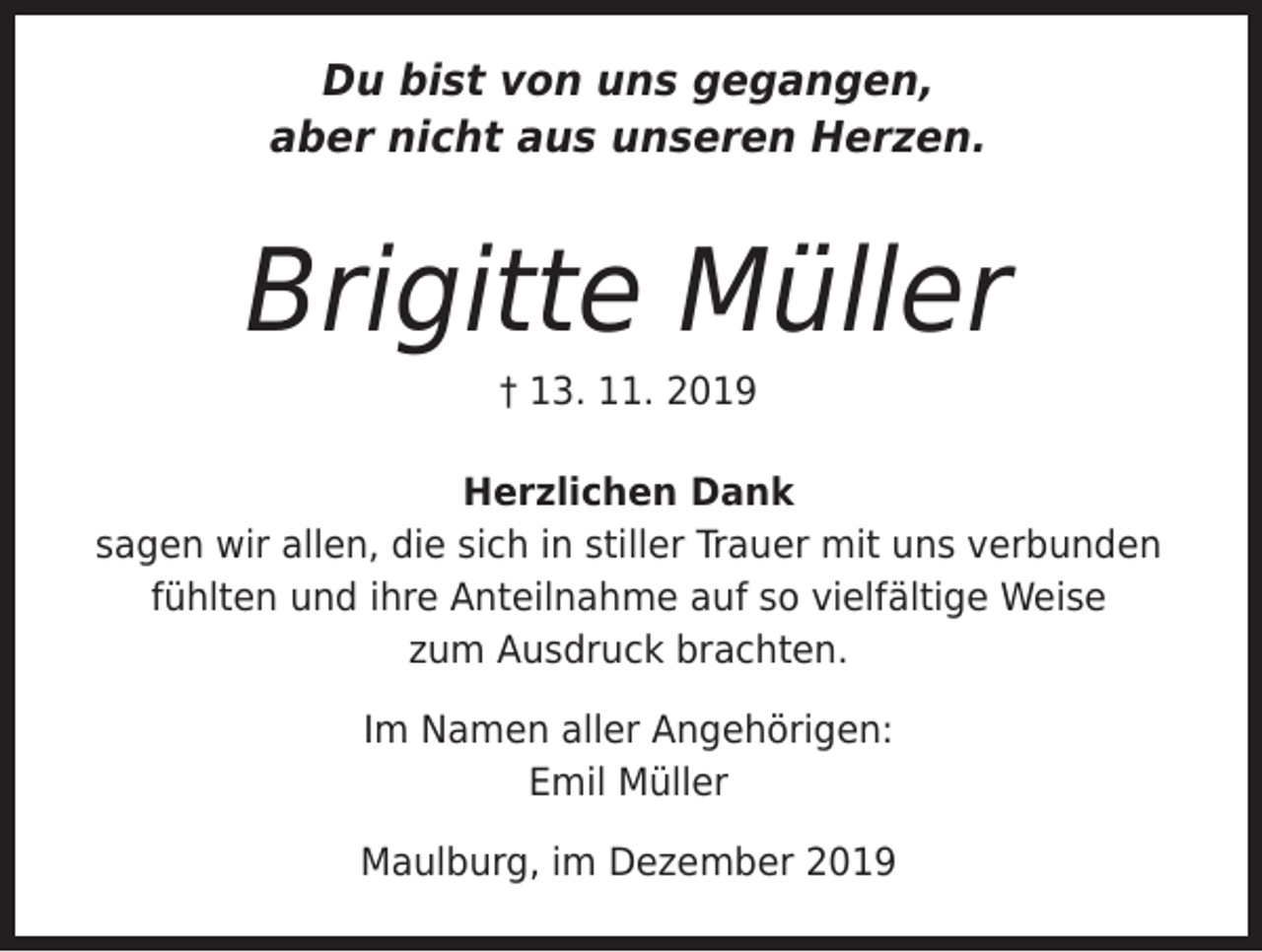 <p>Du bist von uns gegangen,<br />aber nicht aus unseren Herzen.</p><p>Brigitte Müller<br />† 13. 11. 2019</p><p>Herzlichen Dank<br />sagen wir allen, die sich in stiller Trauer mit uns verbunden<br />fühlten und ihre Anteilnahme auf so vielfältige Weise<br />zum Ausdruck brachten.<br />Im Namen aller Angehörigen:<br />Emil Müller<br />Maulburg, im Dezember 2019</p>