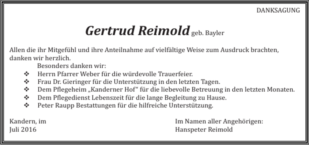 <p>DANKSAGUNG</p><p>Gertrud Reimold geb. Bayler<br />Allen die ihr Mitgefühl und ihre Anteilnahme auf vielfältige Weise zum Ausdruck brachten,<br />danken wir herzlich.<br />Besonders danken wir:<br />� Herrn Pfarrer Weber für die würdevolle Trauerfeier.<br />� Frau Dr. Gieringer für die Unterstützung in den letzten Tagen.<br />� Dem Pflegeheim „Kanderner Hof“ für die liebevolle Betreuung in den letzten Monaten.<br />� Dem Pflegedienst Lebenszeit für die lange Begleitung zu Hause.<br />� Peter Raupp Bestattungen für die hilfreiche Unterstützung.<br />Kandern, im<br />Juli 2016</p><p>Im Namen aller Angehörigen:<br />Hanspeter Reimold</p>