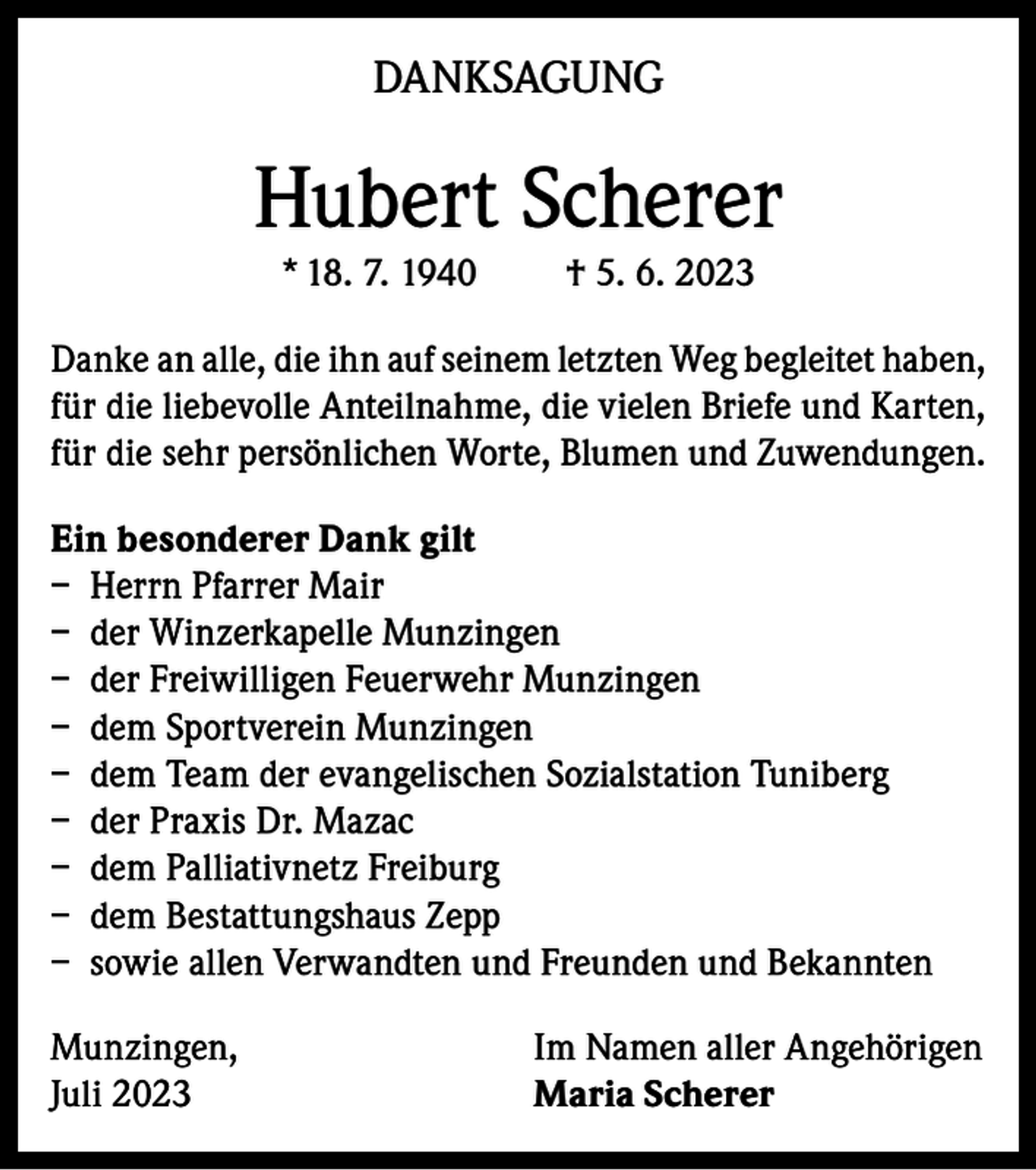 <p>DANKSAGUNG</p><p>Hubert Scherer<br />* 18. 7. 1940</p><p>† 5. 6. 2023</p><p>Danke an alle, die ihn auf seinem letzten Weg begleitet haben,<br />für die liebevolle Anteilnahme, die vielen Briefe und Karten,<br />für die sehr persönlichen Worte, Blumen und Zuwendungen.<br />Ein besonderer Dank gilt<br />– Herrn Pfarrer Mair<br />– der Winzerkapelle Munzingen<br />– der Freiwilligen Feuerwehr Munzingen<br />– dem Sportverein Munzingen<br />– dem Team der evangelischen Sozialstation Tuniberg<br />– der Praxis Dr. Mazac<br />– dem Palliativnetz Freiburg<br />– dem Bestattungshaus Zepp<br />– sowie allen Verwandten und Freunden und Bekannten<br />Munzingen,<br />Juli 2023</p><p>Im Namen aller Angehörigen<br />Maria Scherer</p>