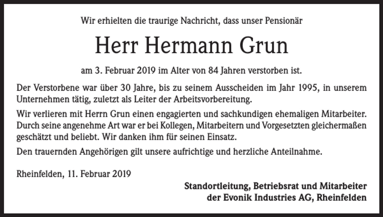 <p>Wir erhielten die traurige Nachricht, dass unser Pensionär</p><p>Herr Hermann Grun<br />am 3. Februar 2019 im Alter von 84 Jahren verstorben ist.<br />Der Verstorbene war über 30 Jahre, bis zu seinem Ausscheiden im Jahr 1995, in unserem<br />Unternehmen tätig, zuletzt als Leiter der Arbeitsvorbereitung.<br />Wir verlieren mit Herrn Grun einen engagierten und sachkundigen ehemaligen Mitarbeiter.<br />Durch seine angenehme Art war er bei Kollegen, Mitarbeitern und Vorgesetzten gleichermaßen<br />geschätzt und beliebt. Wir danken ihm für seinen Einsatz.<br />Den trauernden Angehörigen gilt unsere aufrichtige und herzliche Anteilnahme.<br />Rheinfelden, 11. Februar 2019<br />Standortleitung, Betriebsrat und Mitarbeiter<br />der Evonik Industries AG, Rheinfelden</p>