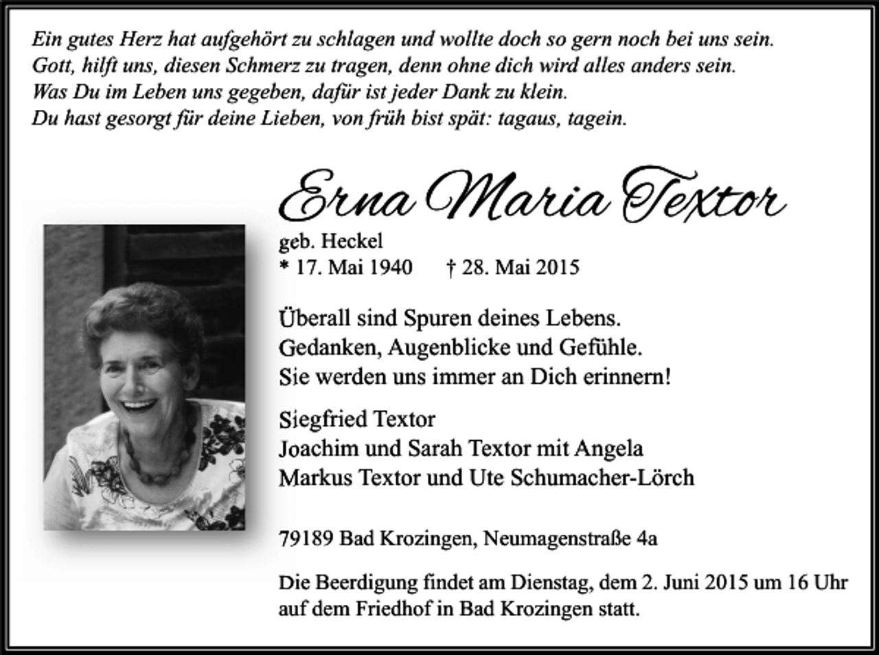 <p>Ein gutes Herz hat aufgehört zu schlagen und wollte doch so gern noch bei uns sein.<br />Gott, hilft uns, diesen Schmerz zu tragen, denn ohne dich wird alles anders sein.<br />Was Du im Leben uns gegeben, dafür ist jeder Dank zu klein.<br />Du hast gesorgt für deine Lieben, von früh bist spät: tagaus, tagein.</p><p>Erna Maria Textor<br />geb. Heckel<br />* 17. Mai 1940</p><p>† 28. Mai 2015</p><p>Überall sind Spuren deines Lebens.<br />Gedanken, Augenblicke und Gefühle.<br />Sie werden uns immer an Dich erinnern!<br />Siegfried Textor<br />Joachim und Sarah Textor mit Angela<br />Markus Textor und Ute Schumacher-Lörch<br />79189 Bad Krozingen, Neumagenstraße 4a<br />Die Beerdigung findet am Dienstag, dem 2. Juni 2015 um 16 Uhr<br />auf dem Friedhof in Bad Krozingen statt.</p>