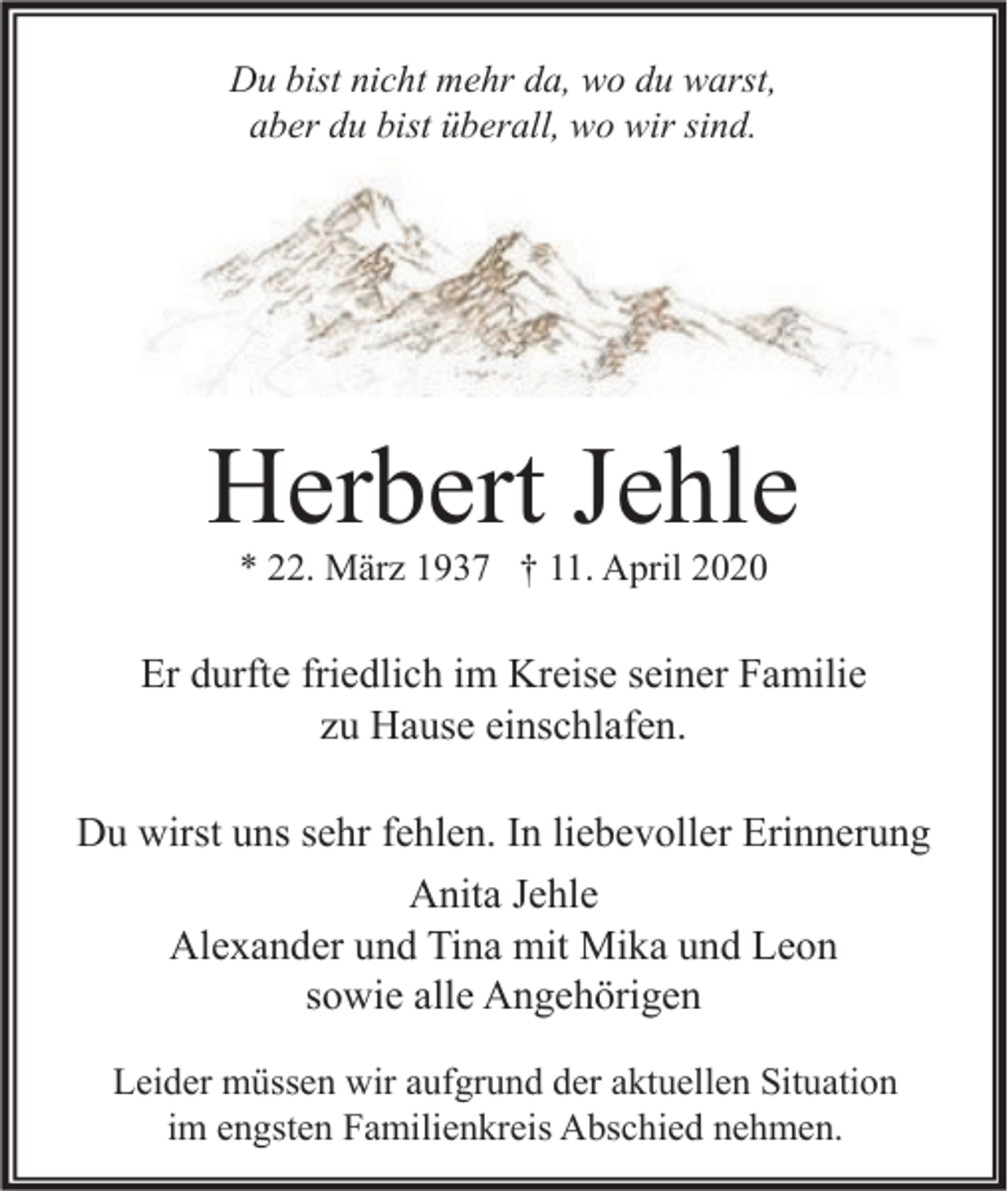 <p>Du bist nicht mehr da, wo du warst,<br />aber du bist überall, wo wir sind.</p><p>Herbert Jehle<br />* 22. März 1937 † 11. April 2020</p><p>Er durfte friedlich im Kreise seiner Familie<br />zu Hause einschlafen.<br />Du wirst uns sehr fehlen. In liebevoller Erinnerung<br />Anita Jehle<br />Alexander und Tina mit Mika und Leon<br />sowie alle Angehörigen<br />Leider müssen wir aufgrund der aktuellen Situation<br />im engsten Familienkreis Abschied nehmen.</p>