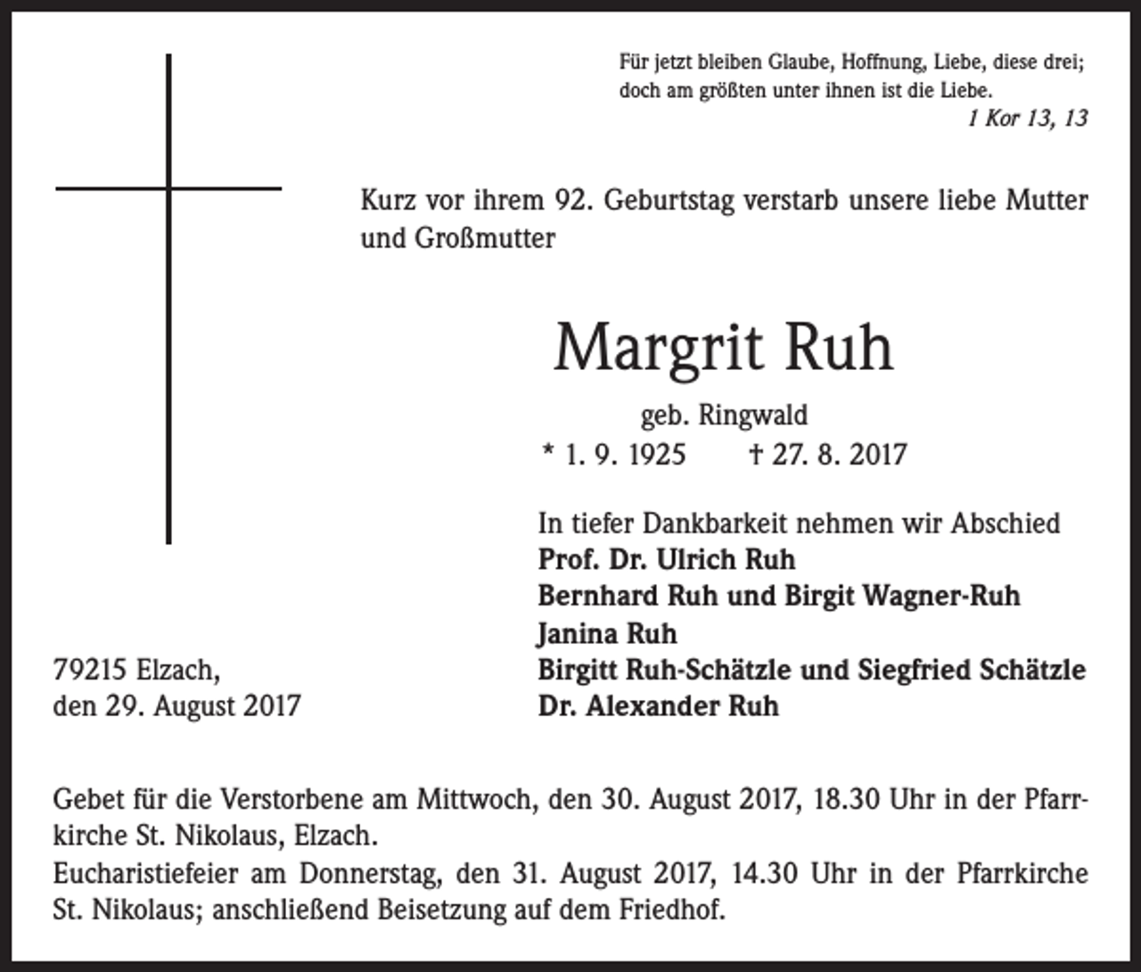 <p>Für jetzt bleiben Glaube, Hoffnung, Liebe, diese drei;<br />doch am größten unter ihnen ist die Liebe.</p><p>1 Kor 13, 13</p><p>Kurz vor ihrem 92. Geburtstag verstarb unsere liebe Mutter<br />und Großmutter</p><p>Margrit Ruh<br />geb. Ringwald<br />* 1. 9. 1925 † 27. 8. 2019215 Elzach,<br />den 29. August 2017</p><p>In tiefer Dankbarkeit nehmen wir Abschied<br />Prof. Dr. Ulrich Ruh<br />Bernhard Ruh und Birgit Wagner-Ruh<br />Janina Ruh<br />Birgitt Ruh-Schätzle und Siegfried Schätzle<br />Dr. Alexander Ruh</p><p>Gebet für die Verstorbene am Mittwoch, den 30. August 2017, 18.30 Uhr in der Pfarrkirche St. Nikolaus, Elzach.<br />Eucharistiefeier am Donnerstag, den 31. August 2017, 14.30 Uhr in der Pfarrkirche<br />St. Nikolaus; anschließend Beisetzung auf dem Friedhof.</p>