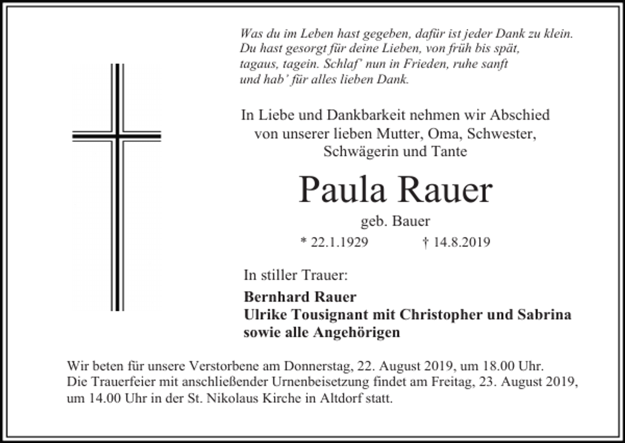 <p>Was du im Leben hast gegeben, dafür ist jeder Dank zu klein.<br />Du hast gesorgt für deine Lieben, von früh bis spät,<br />tagaus, tagein. Schlaf’ nun in Frieden, ruhe sanft<br />und hab’ für alles lieben Dank.</p><p>In Liebe und Dankbarkeit nehmen wir Abschied<br />von unserer lieben Mutter, Oma, Schwester,<br />Schwägerin und Tante</p><p>Paula Rauer<br />geb. Bauer<br />* 22.1.1929</p><p>† 14.8.2019</p><p>In stiller Trauer:<br />Bernhard Rauer<br />Ulrike Tousignant mit Christopher und Sabrina<br />sowie alle Angehörigen<br />Wir beten für unsere Verstorbene am Donnerstag, 22. August 2019, um 18.00 Uhr.<br />Die Trauerfeier mit anschließender Urnenbeisetzung findet am Freitag, 23. August 2019,<br />um 14.00 Uhr in der St. Nikolaus Kirche in Altdorf statt.</p>
