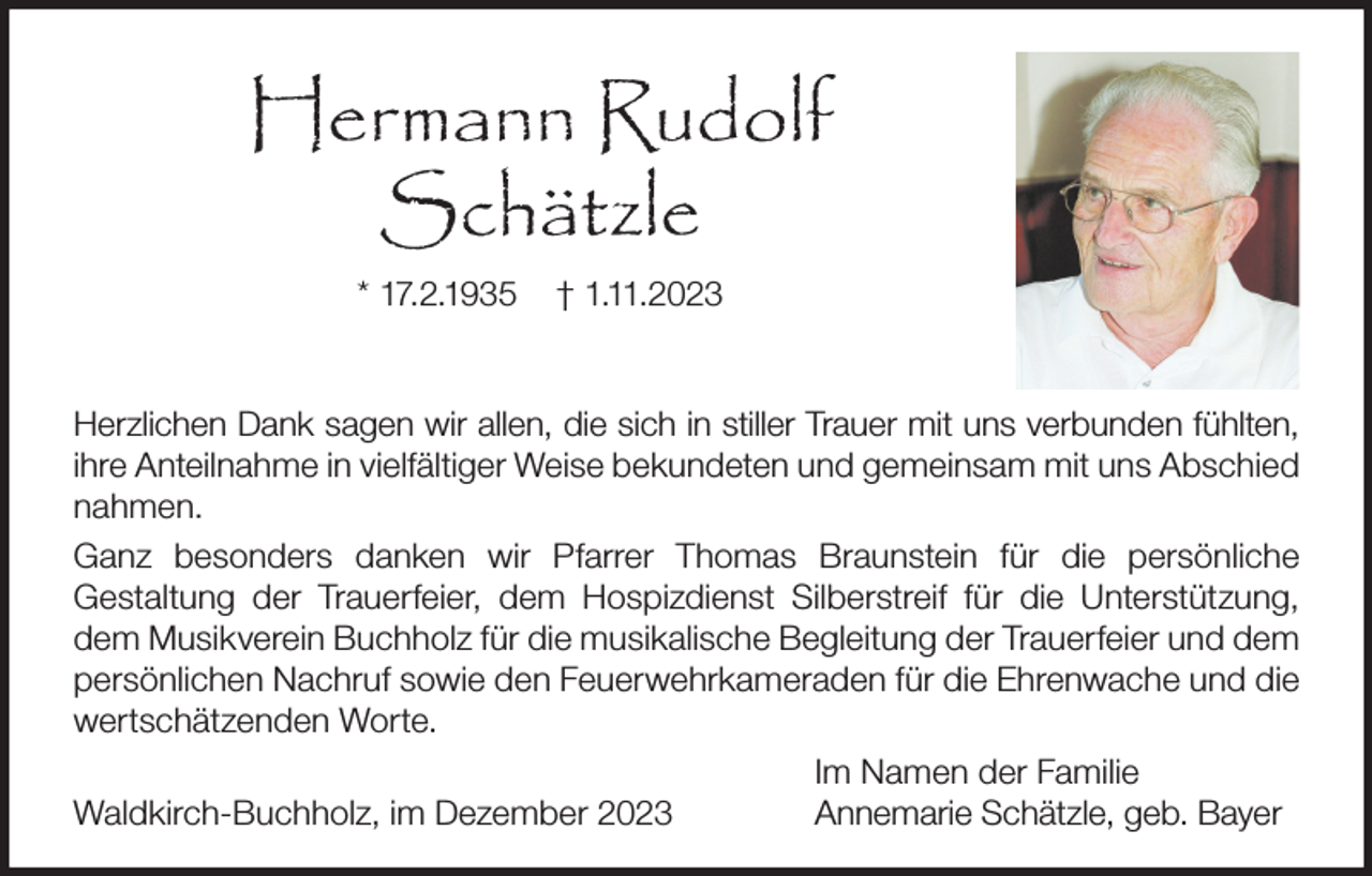 <p>Hermann Rudolf<br />Schätzle<br />* 17.2.1935</p><p>† 1.11.2023</p><p>Herzlichen Dank sagen wir allen, die sich in stiller Trauer mit uns verbunden fühlten,<br />ihre Anteilnahme in vielfältiger Weise bekundeten und gemeinsam mit uns Abschied<br />nahmen.<br />Ganz besonders danken wir Pfarrer Thomas Braunstein für die persönliche<br />Gestaltung der Trauerfeier, dem Hospizdienst Silberstreif für die Unterstützung,<br />dem Musikverein Buchholz für die musikalische Begleitung der Trauerfeier und dem<br />persönlichen Nachruf sowie den Feuerwehrkameraden für die Ehrenwache und die<br />wertschätzenden Worte.<br />Im Namen der Familie<br />Waldkirch-Buchholz, im Dezember 2023<br />Annemarie Schätzle, geb. Bayer</p>