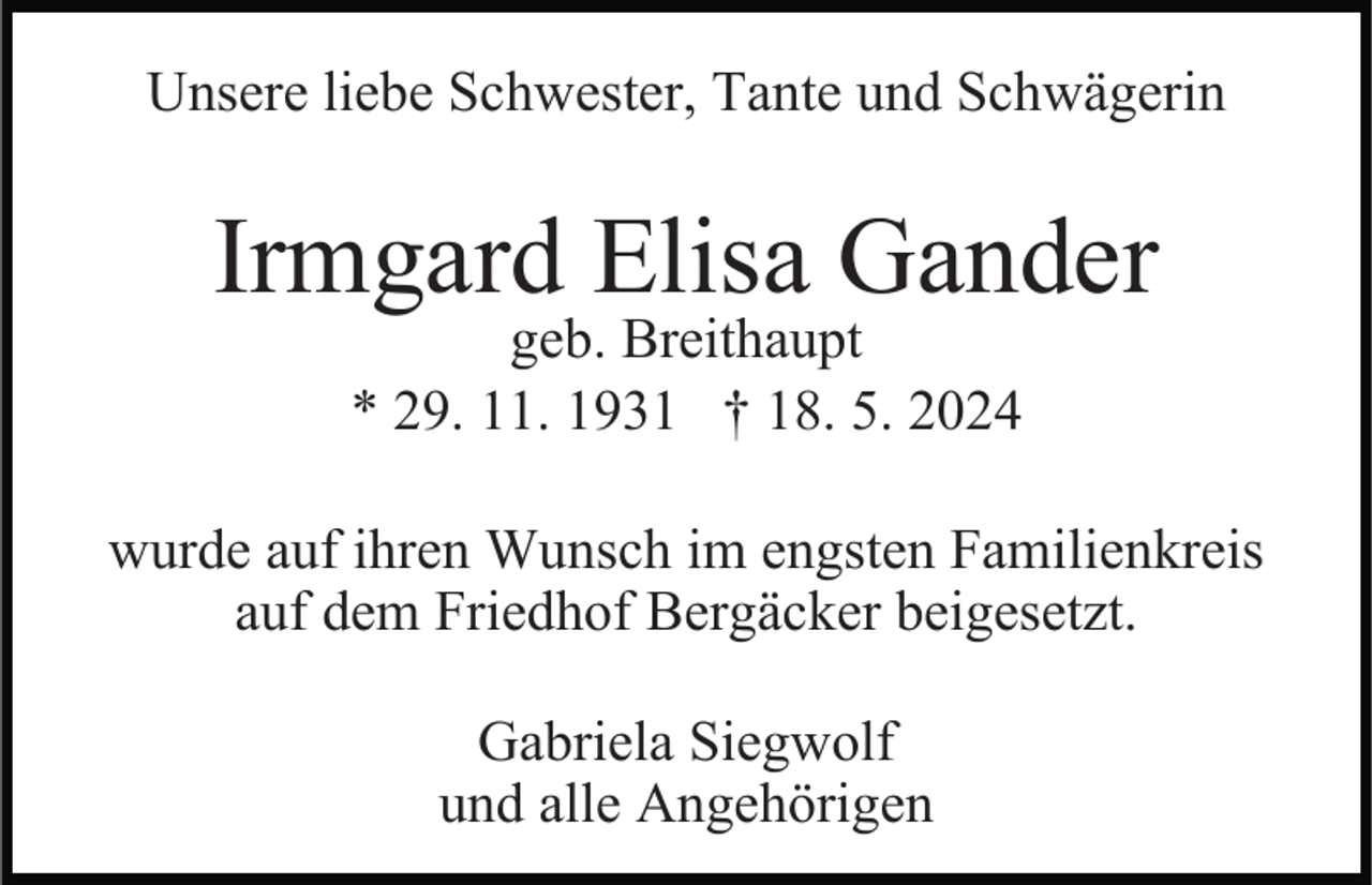 <p>Unsere liebe Schwester, Tante und Schwägerin</p><p>Irmgard Elisa Gander<br />geb. Breithaupt<br />* 29. 11. 1931 † 18. 5. 2024</p><p>wurde auf ihren Wunsch im engsten Familienkreis<br />auf dem Friedhof Bergäcker beigesetzt.<br />Gabriela Siegwolf<br />und alle Angehörigen</p>