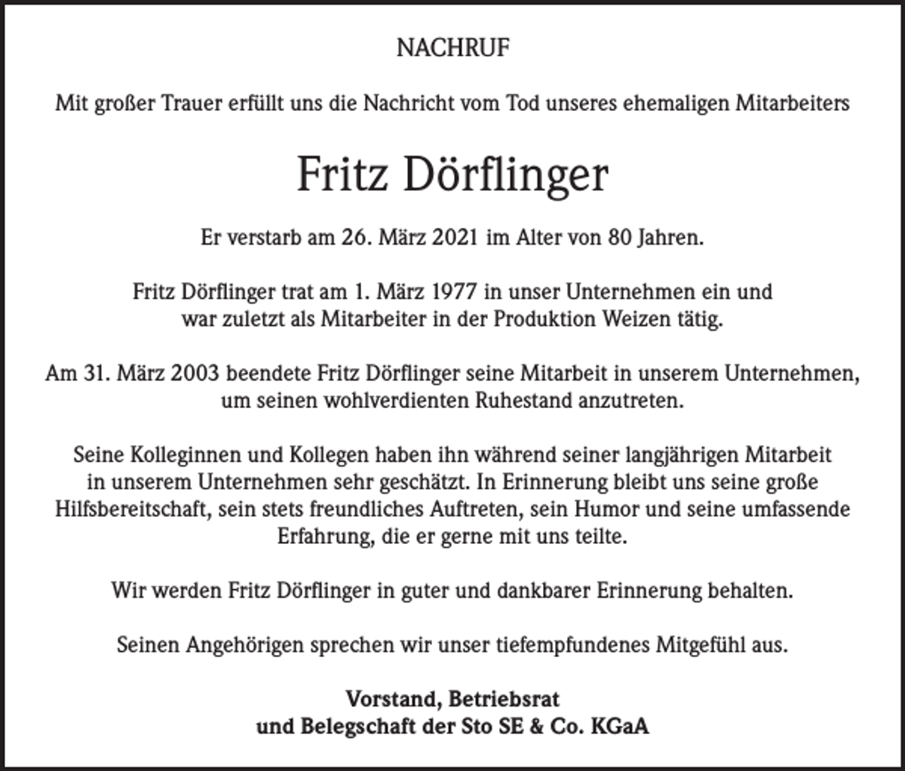 <p>NACHRUF<br />Mit großer Trauer erfüllt uns die Nachricht vom Tod unseres ehemaligen Mitarbeiters</p><p>Fritz Dörflinger<br />Er verstarb am 26. März 2021 im Alter von 80 Jahren.<br />Fritz Dörflinger trat am 1. März 1977 in unser Unternehmen ein und<br />war zuletzt als Mitarbeiter in der Produktion Weizen tätig.<br />Am 31. März 2003 beendete Fritz Dörflinger seine Mitarbeit in unserem Unternehmen,<br />um seinen wohlverdienten Ruhestand anzutreten.<br />Seine Kolleginnen und Kollegen haben ihn während seiner langjährigen Mitarbeit<br />in unserem Unternehmen sehr geschätzt. In Erinnerung bleibt uns seine große<br />Hilfsbereitschaft, sein stets freundliches Auftreten, sein Humor und seine umfassende<br />Erfahrung, die er gerne mit uns teilte.<br />Wir werden Fritz Dörflinger in guter und dankbarer Erinnerung behalten.<br />Seinen Angehörigen sprechen wir unser tiefempfundenes Mitgefühl aus.<br />Vorstand, Betriebsrat<br />und Belegschaft der Sto SE &amp; Co. KGaA</p>