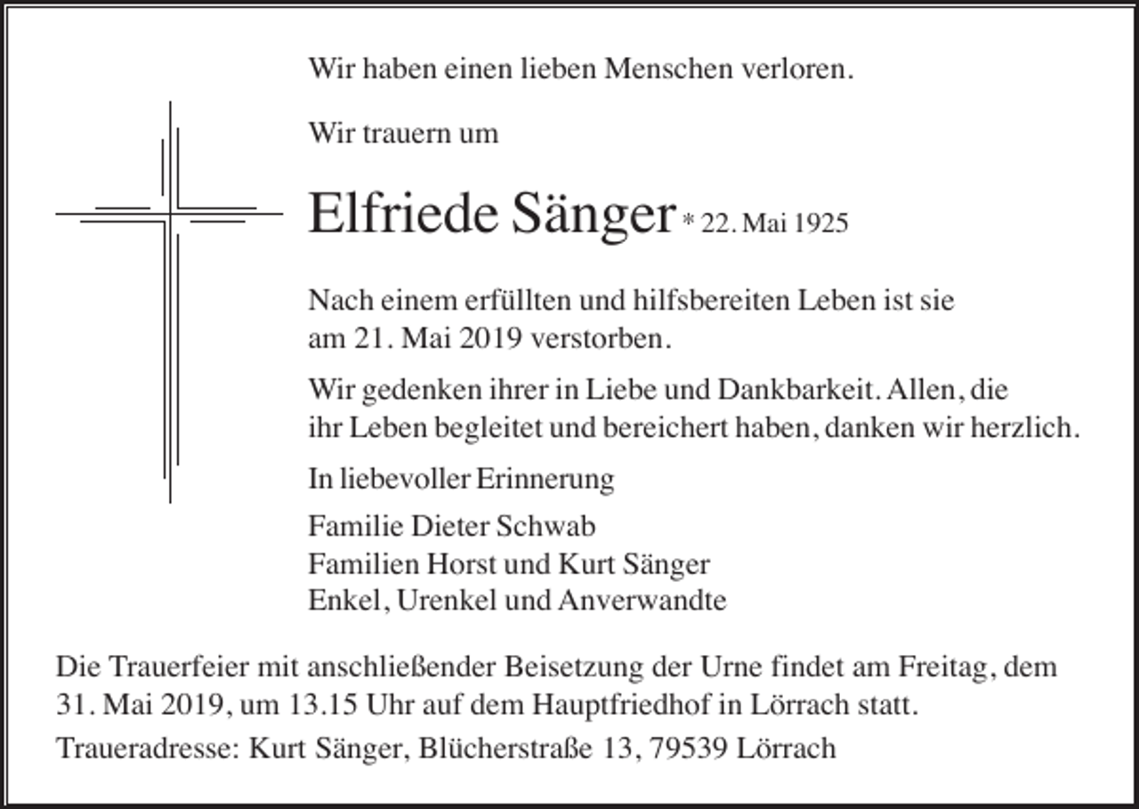 <p>Wir haben einen lieben Menschen verloren.<br />Wir trauern um</p><p>Elfriede Sänger * 22. Mai 1925<br />Nach einem erfüllten und hilfsbereiten Leben ist sie<br />am 21. Mai 2019 verstorben.<br />Wir gedenken ihrer in Liebe und Dankbarkeit. Allen, die<br />ihr Leben begleitet und bereichert haben, danken wir herzlich.<br />In liebevoller Erinnerung<br />Familie Dieter Schwab<br />Familien Horst und Kurt Sänger<br />Enkel, Urenkel und Anverwandte<br />Die Trauerfeier mit anschließender Beisetzung der Urne findet am Freitag, dem<br />31. Mai 2019, um 13.15 Uhr auf dem Hauptfriedhof in Lörrach statt.<br />Traueradresse: Kurt Sänger, Blücherstraße 13, 79539 Lörrach</p>