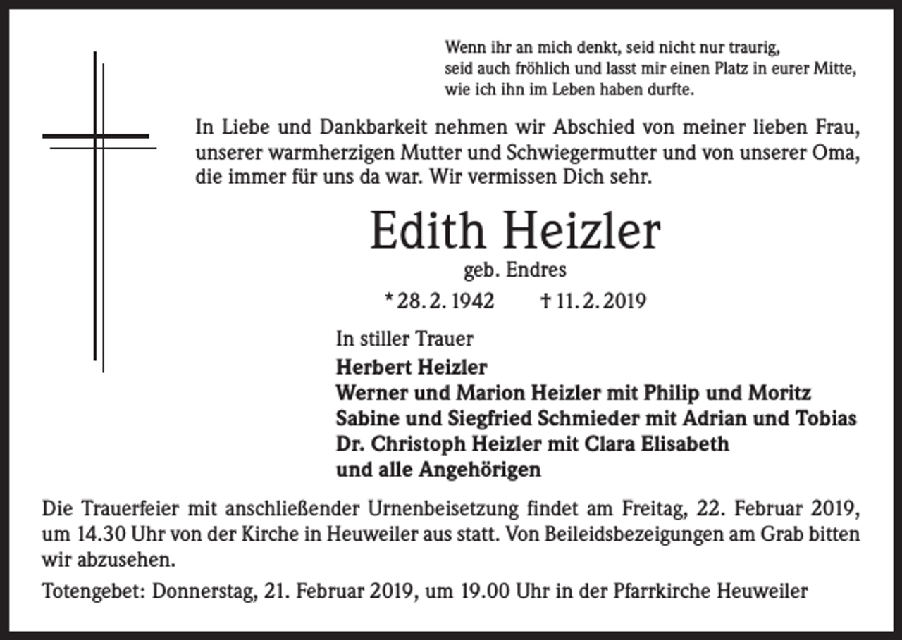 <p>Wenn ihr an mich denkt, seid nicht nur traurig,<br />seid auch fröhlich und lasst mir einen Platz in eurer Mitte,<br />wie ich ihn im Leben haben durfte.</p><p>In Liebe und Dankbarkeit nehmen wir Abschied von meiner lieben Frau,<br />unserer warmherzigen Mutter und Schwiegermutter und von unserer Oma,<br />die immer für uns da war. Wir vermissen Dich sehr.</p><p>Edith Heizler<br />geb. Endres<br />* 28. 2. 1942 † 11. 2. 2019</p><p>In stiller Trauer<br />Herbert Heizler<br />Werner und Marion Heizler mit Philip und Moritz<br />Sabine und Siegfried Schmieder mit Adrian und Tobias<br />Dr. Christoph Heizler mit Clara Elisabeth<br />und alle Angehörigen<br />Die Trauerfeier mit anschließender Urnenbeisetzung findet am Freitag, 22. Februar 2019,<br />um 14.30 Uhr von der Kirche in Heuweiler aus statt. Von Beileidsbezeigungen am Grab bitten<br />wir abzusehen.<br />Totengebet: Donnerstag, 21. Februar 2019, um 19.00 Uhr in der Pfarrkirche Heuweiler</p>