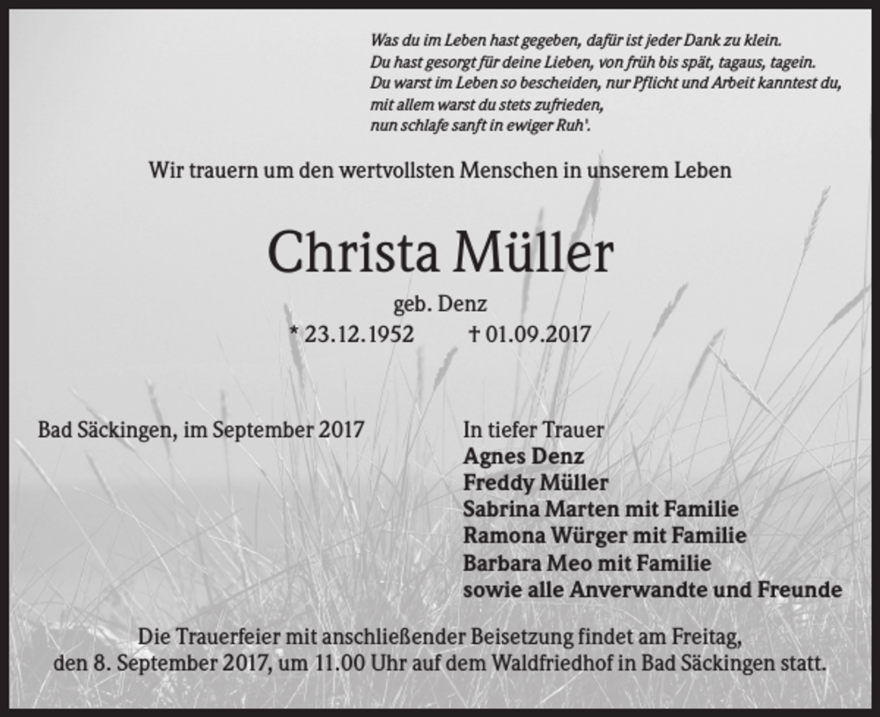 <p>Was du im Leben hast gegeben, dafür ist jeder Dank zu klein.<br />Du hast gesorgt für deine Lieben, von früh bis spät, tagaus, tagein.<br />Du warst im Leben so bescheiden, nur Pflicht und Arbeit kanntest du,<br />mit allem warst du stets zufrieden,<br />nun schlafe sanft in ewiger Ruh'.</p><p>Wir trauern um den wertvollsten Menschen in unserem Leben</p><p>Christa Müller<br />geb. Denz<br />* 23.12.1952<br />† 01.09.2017</p><p>Bad Säckingen, im September 2017</p><p>In tiefer Trauer<br />Agnes Denz<br />Freddy Müller<br />Sabrina Marten mit Familie<br />Ramona Würger mit Familie<br />Barbara Meo mit Familie<br />sowie alle Anverwandte und Freunde</p><p>Die Trauerfeier mit anschließender Beisetzung findet am Freitag,<br />den 8. September 2017, um 11.00 Uhr auf dem Waldfriedhof in Bad Säckingen statt.</p>