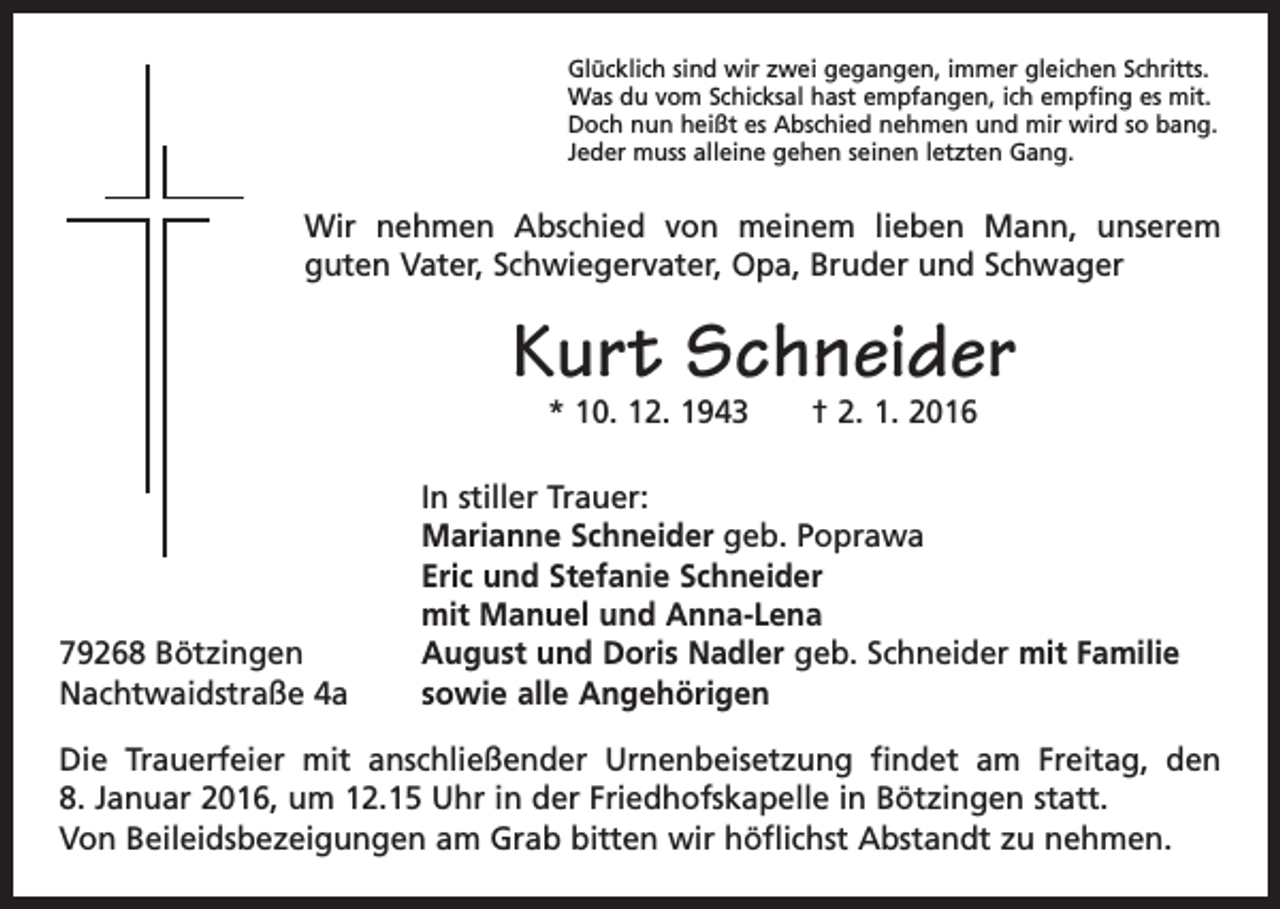 <p>Glücklich sind wir zwei gegangen, immer gleichen Schritts.<br />Was du vom Schicksal hast empfangen, ich empfing es mit.<br />Doch nun heißt es Abschied nehmen und mir wird so bang.<br />Jeder muss alleine gehen seinen letzten Gang.</p><p>Wir nehmen Abschied von meinem lieben Mann, unserem<br />guten Vater, Schwiegervater, Opa, Bruder und Schwager</p><p>Kurt Schneider<br />* 10. 12. 1943 † 2. 1. 2016</p><p>79268 Bötzingen<br />Nachtwaidstraße 4a</p><p>In stiller Trauer:<br />Marianne Schneider geb. Poprawa<br />Eric und Stefanie Schneider<br />mit Manuel und Anna-Lena<br />August und Doris Nadler geb. Schneider mit Familie<br />sowie alle Angehörigen</p><p>Die Trauerfeier mit anschließender Urnenbeisetzung findet am Freitag, den<br />8. Januar 2016, um 12.15 Uhr in der Friedhofskapelle in Bötzingen statt.<br />Von Beileidsbezeigungen am Grab bitten wir höflichst Abstandt zu nehmen.</p>