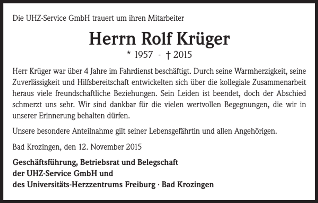 <p>Die UHZ-Service GmbH trauert um ihren Mitarbeiter</p><p>Herrn Rolf Krüger<br />* 1957 - † 2015</p><p>Herr Krüger war über 4 Jahre im Fahrdienst beschäftigt. Durch seine Warmherzigkeit, seine<br />Zuverlässigkeit und Hilfsbereitschaft entwickelten sich über die kollegiale Zusammenarbeit<br />heraus viele freundschaftliche Beziehungen. Sein Leiden ist beendet, doch der Abschied<br />schmerzt uns sehr. Wir sind dankbar für die vielen wertvollen Begegnungen, die wir in<br />unserer Erinnerung behalten dürfen.<br />Unsere besondere Anteilnahme gilt seiner Lebensgefährtin und allen Angehörigen.<br />Bad Krozingen, den 12. November 2015<br />Geschäftsführung, Betriebsrat und Belegschaft<br />der UHZ-Service GmbH und<br />des Universitäts-Herzzentrums Freiburg ∙ Bad Krozingen</p>