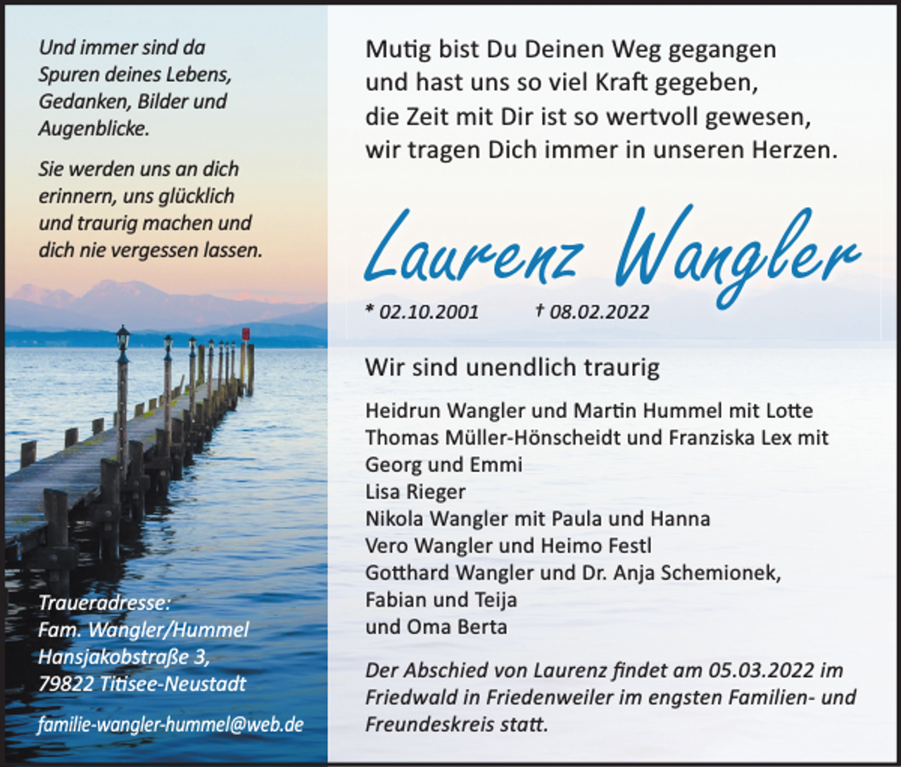 <p>Und immer sind da<br />Spuren deines Lebens,<br />Gedanken, Bilder und<br />Augenblicke.<br />Sie werden uns an dich<br />erinnern, uns glücklich<br />und traurig machen und<br />dich nie vergessen lassen.</p><p>MuƟg bist Du Deinen Weg gegangen<br />und hast uns so viel KraŌ gegeben,<br />die Zeit mit Dir ist so wertvoll gewesen,<br />wir tragen Dich immer in unseren Herzen.</p><p>Laurenz Wangler</p><p>* .1<br />02.10.2001<br />.10.<br />0.</p><p>† .8.02.2022<br />.0.2</p><p>Wir sind unendlich traurig</p><p>Traueradresse:<br />Fam. Wangler/Hummel<br />Hansjakobstraße 3,<br />79822 TiƟsee-Neustadt<br />familie-wangler-hummel@web.de</p><p>Heidrun Wangler und MarƟn Hummel mit LoƩe<br />Thomas Müller-Hönscheidt und Franziska Lex mit<br />Georg und Emmi<br />Lisa Rieger<br />Nikola Wangler mit Paula und Hanna<br />Vero Wangler und Heimo Festl<br />GoƩhard Wangler und Dr. Anja Schemionek,<br />Fabian und Teija<br />und Oma Berta<br />Der Abschied von Laurenz ﬁndet am 05.03.2022 im<br />Friedwald in Friedenweiler im engsten Familien- und<br />Freundeskreis staƩ.</p>