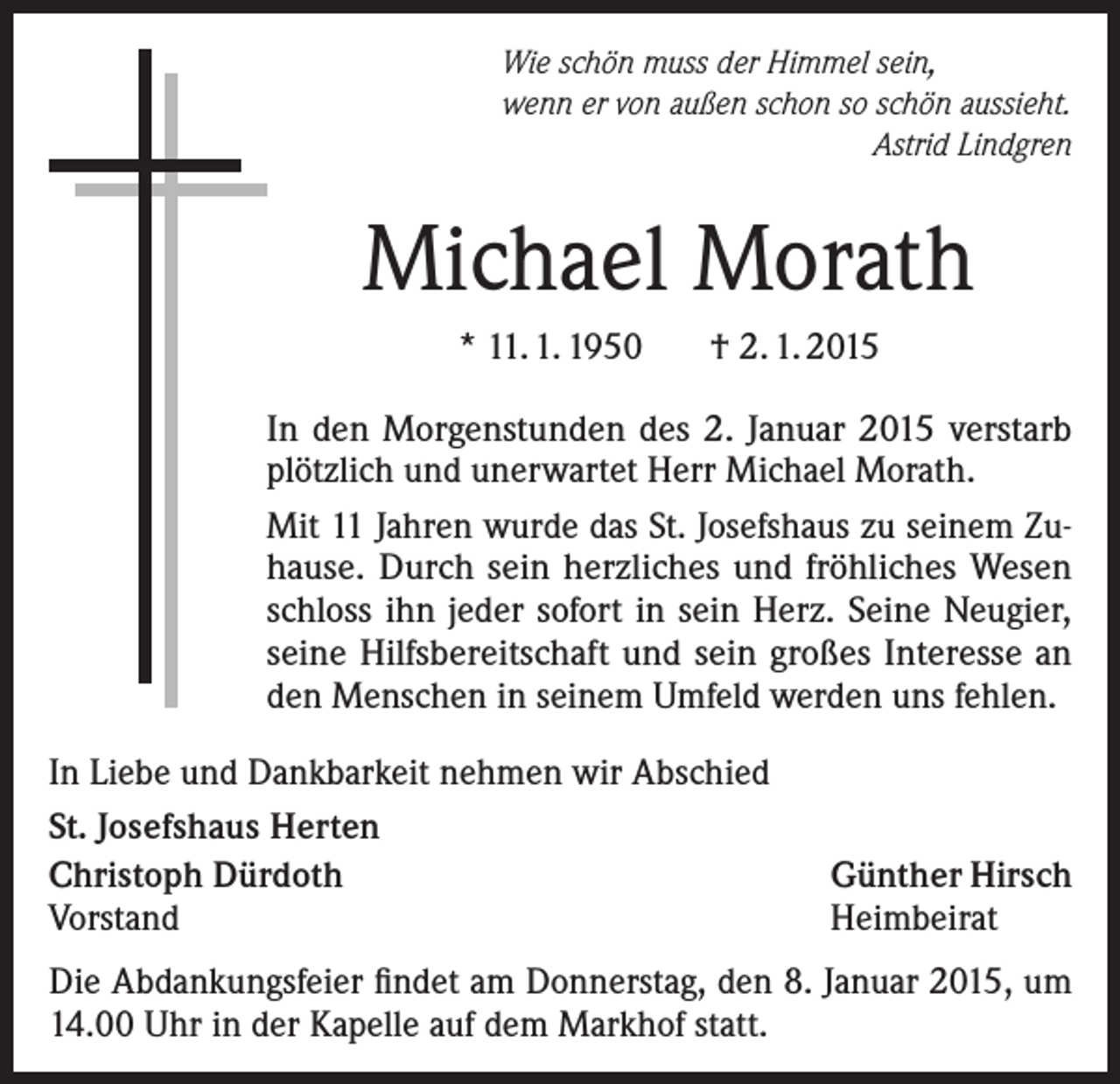 <p>Wie schön muss der Himmel sein,<br />wenn er von außen schon so schön aussieht.</p><p>Astrid Lindgren</p><p>Michael Morath<br />* 11. 1. 1950</p><p>† 2. 1. 2015</p><p>In den Morgenstunden des 2. Januar 2015 verstarb<br />plötzlich und unerwartet Herr Michael Morath.<br />Mit 11 Jahren wurde das St. Josefshaus zu seinem Zuhause. Durch sein herzliches und fröhliches Wesen<br />schloss ihn jeder sofort in sein Herz. Seine Neugier,<br />seine Hilfsbereitschaft und sein großes Interesse an<br />den Menschen in seinem Umfeld werden uns fehlen.<br />In Liebe und Dankbarkeit nehmen wir Abschied<br />St. Josefshaus Herten<br />Christoph Dürdoth<br />Vorstand</p><p>Günther Hirsch<br />Heimbeirat</p><p>Die Abdankungsfeier findet am Donnerstag, den 8. Januar 2015, um<br />14.00 Uhr in der Kapelle auf dem Markhof statt.</p>