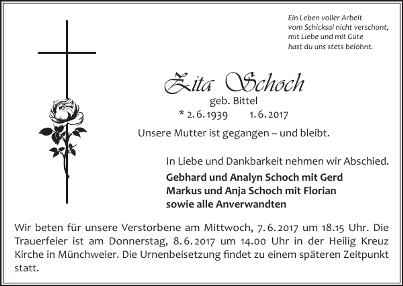 <p>Ein Leben voller Arbeit<br />vom Schicksal nicht verschont,<br />mit Liebe und mit Güte<br />hast du uns stets belohnt.</p><p>Zita Schoch<br />geb. Bittel<br />* 2. 6. 1939<br />1. 6. 2017</p><p>Unsere Mutter ist gegangen – und bleibt.<br />In Liebe und Dankbarkeit nehmen wir Abschied.<br />Gebhard und Analyn Schoch mit Gerd<br />Markus und Anja Schoch mit Florian<br />sowie alle Anverwandten<br />Wir beten für unsere Verstorbene am Mittwoch, 7. 6. 2017 um 18.15 Uhr. Die<br />Trauerfeier ist am Donnerstag, 8. 6. 2017 um 14.00 Uhr in der Heilig Kreuz<br />Kirche in Münchweier. Die Urnenbeisetzung findet zu einem späteren Zeitpunkt<br />statt.</p>