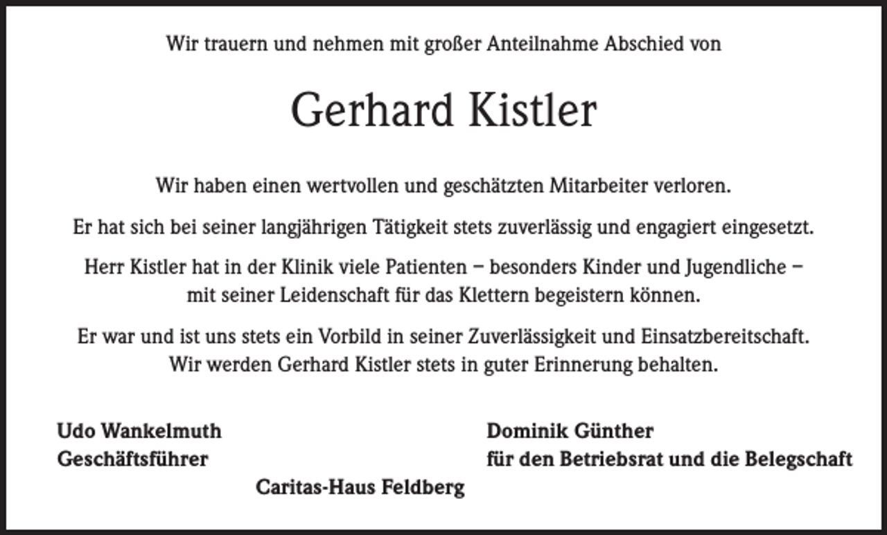 <p>Wir trauern und nehmen mit großer Anteilnahme Abschied von</p><p>Gerhard Kistler<br />Wir haben einen wertvollen und geschätzten Mitarbeiter verloren.<br />Er hat sich bei seiner langjährigen Tätigkeit stets zuverlässig und engagiert eingesetzt.<br />Herr Kistler hat in der Klinik viele Patienten – besonders Kinder und Jugendliche –<br />mit seiner Leidenschaft für das Klettern begeistern können.<br />Er war und ist uns stets ein Vorbild in seiner Zuverlässigkeit und Einsatzbereitschaft.<br />Wir werden Gerhard Kistler stets in guter Erinnerung behalten.<br />Udo Wankelmuth<br />Geschäftsführer</p><p>Caritas-Haus Feldberg</p><p>Dominik Günther<br />für den Betriebsrat und die Belegschaft</p>