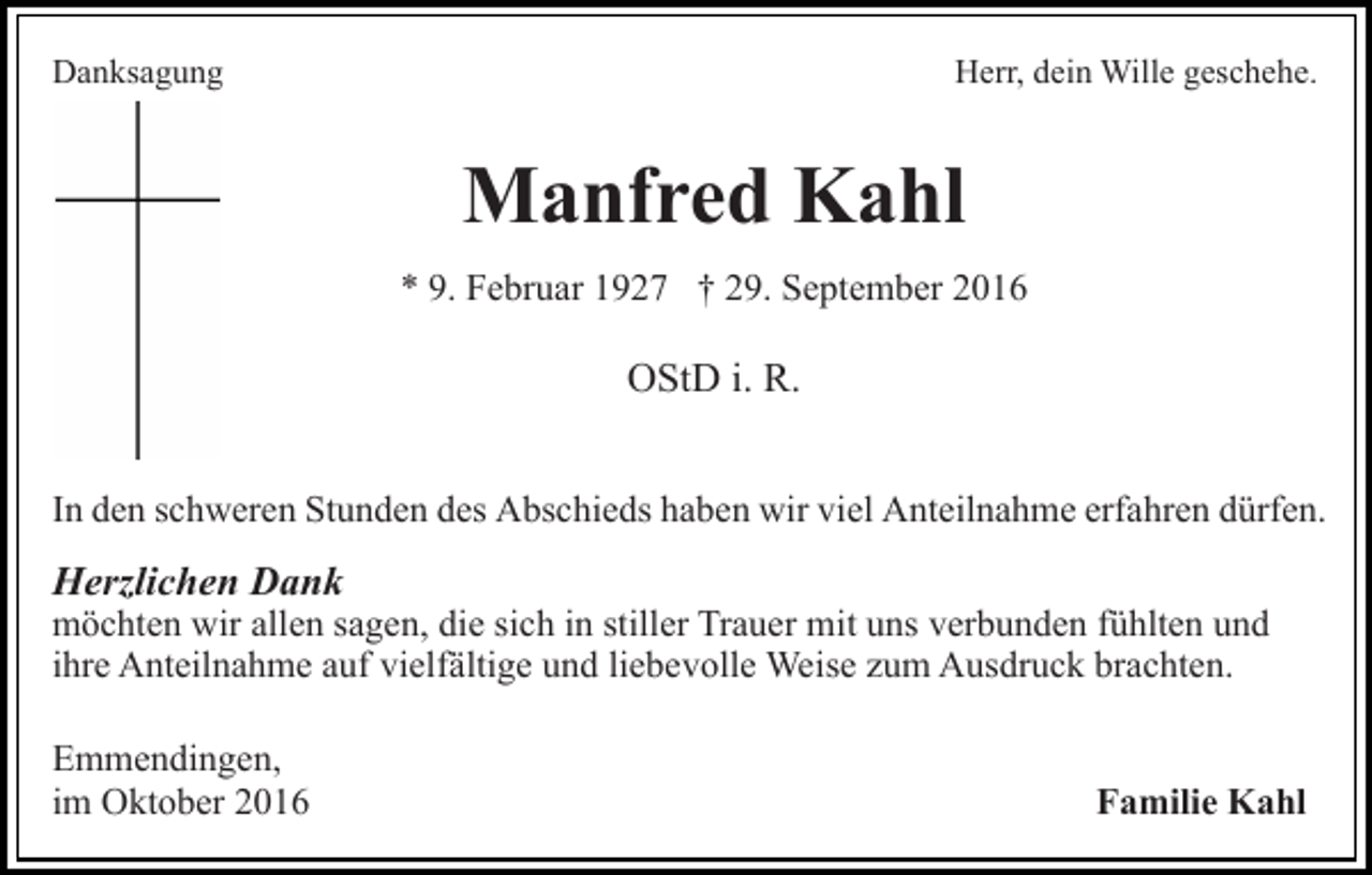 <p>Danksagung</p><p>Herr, dein Wille geschehe.</p><p>Manfred Kahl<br />* 9. Februar 1927 † 29. September 2016</p><p>OStD i. R.<br />In den schweren Stunden des Abschieds haben wir viel Anteilnahme erfahren dürfen.</p><p>Herzlichen Dank</p><p>möchten wir allen sagen, die sich in stiller Trauer mit uns verbunden fühlten und<br />ihre Anteilnahme auf vielfältige und liebevolle Weise zum Ausdruck brachten.<br />Emmendingen,<br />im Oktober 2016</p><p>Familie Kahl</p>