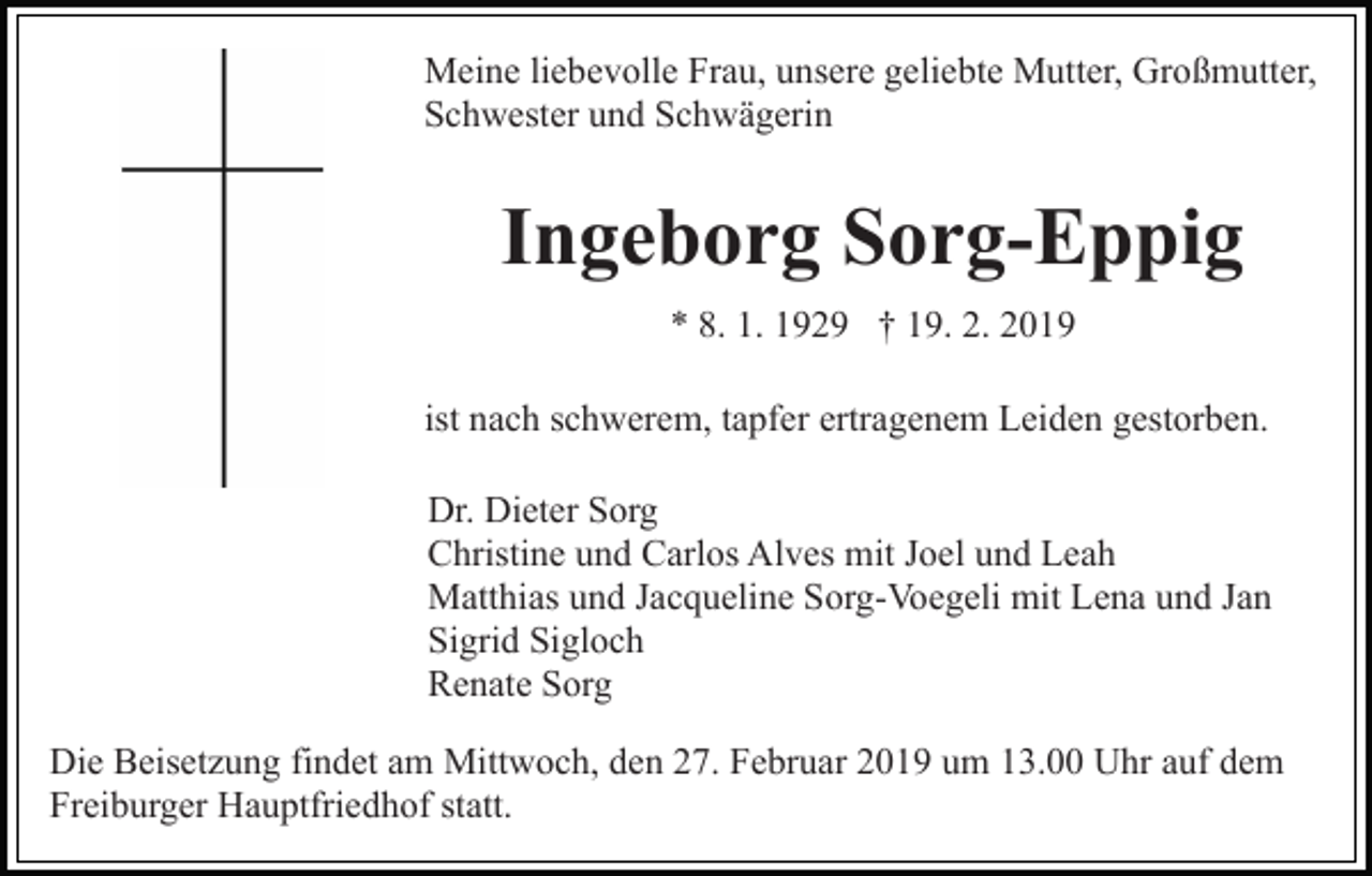 <p>Meine liebevolle Frau, unsere geliebte Mutter, Großmutter,<br />Schwester und Schwägerin</p><p>Ingeborg Sorg-Eppig<br />* 8. 1. 1929 † 19. 2. 2019<br />ist nach schwerem, tapfer ertragenem Leiden gestorben.<br />Dr. Dieter Sorg<br />Christine und Carlos Alves mit Joel und Leah<br />Matthias und Jacqueline Sorg-Voegeli mit Lena und Jan<br />Sigrid Sigloch<br />Renate Sorg<br />Die Beisetzung findet am Mittwoch, den 27. Februar 2019 um 13.00 Uhr auf dem<br />Freiburger Hauptfriedhof statt.</p>
