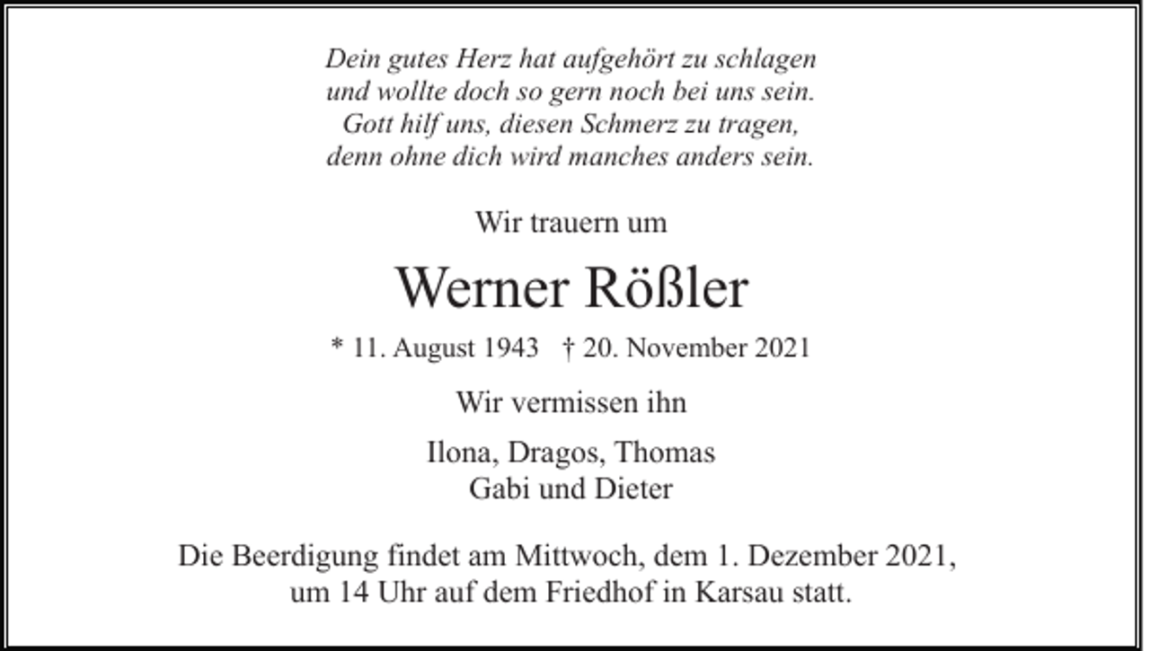 <p>Dein gutes Herz hat aufgehört zu schlagen<br />und wollte doch so gern noch bei uns sein.<br />Gott hilf uns, diesen Schmerz zu tragen,<br />denn ohne dich wird manches anders sein.</p><p>Wir trauern um</p><p>Werner Rößler<br />* 11. August 1943 † 20. November 2021</p><p>Wir vermissen ihn<br />Ilona, Dragos, Thomas<br />Gabi und Dieter<br />Die Beerdigung findet am Mittwoch, dem 1. Dezember 2021,<br />um 14 Uhr auf dem Friedhof in Karsau statt.</p>