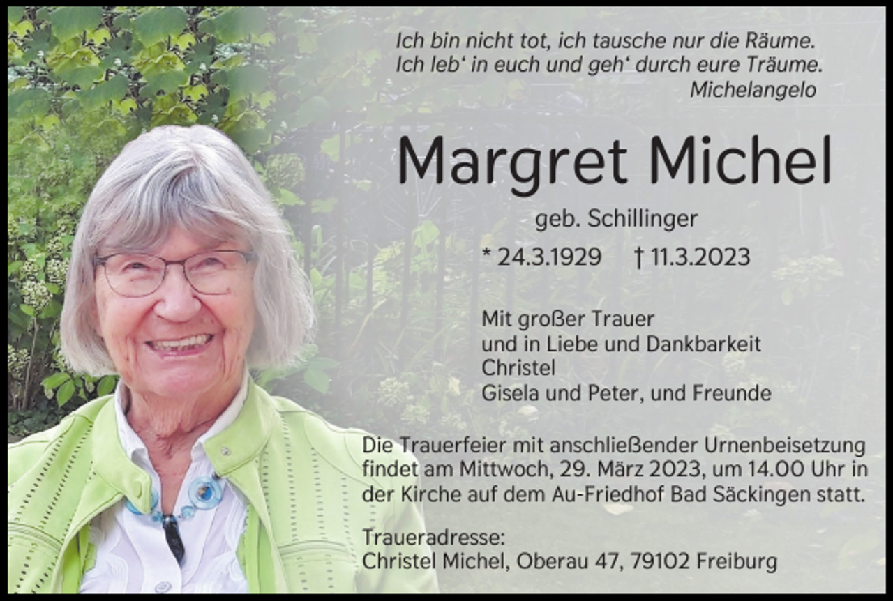<p>Ich bin nicht tot, ich tausche nur die Räume.<br />Ich leb‘ in euch und geh‘ durch eure Träume.<br />Michelangelo</p><p>Margret Michel<br />geb. Schillinger<br />* 24.3.1929</p><p>† 11.3.2023</p><p>Mit großer Trauer<br />und in Liebe und Dankbarkeit<br />Christel<br />Gisela und Peter, und Freunde<br />Die Trauerfeier mit anschließender Urnenbeisetzung<br />findet am Mittwoch, 29. März 2023, um 14.00 Uhr in<br />der Kirche auf dem Au-Friedhof Bad Säckingen statt.<br />Traueradresse:<br />Christel Michel, Oberau 47, 79102 Freiburg</p>