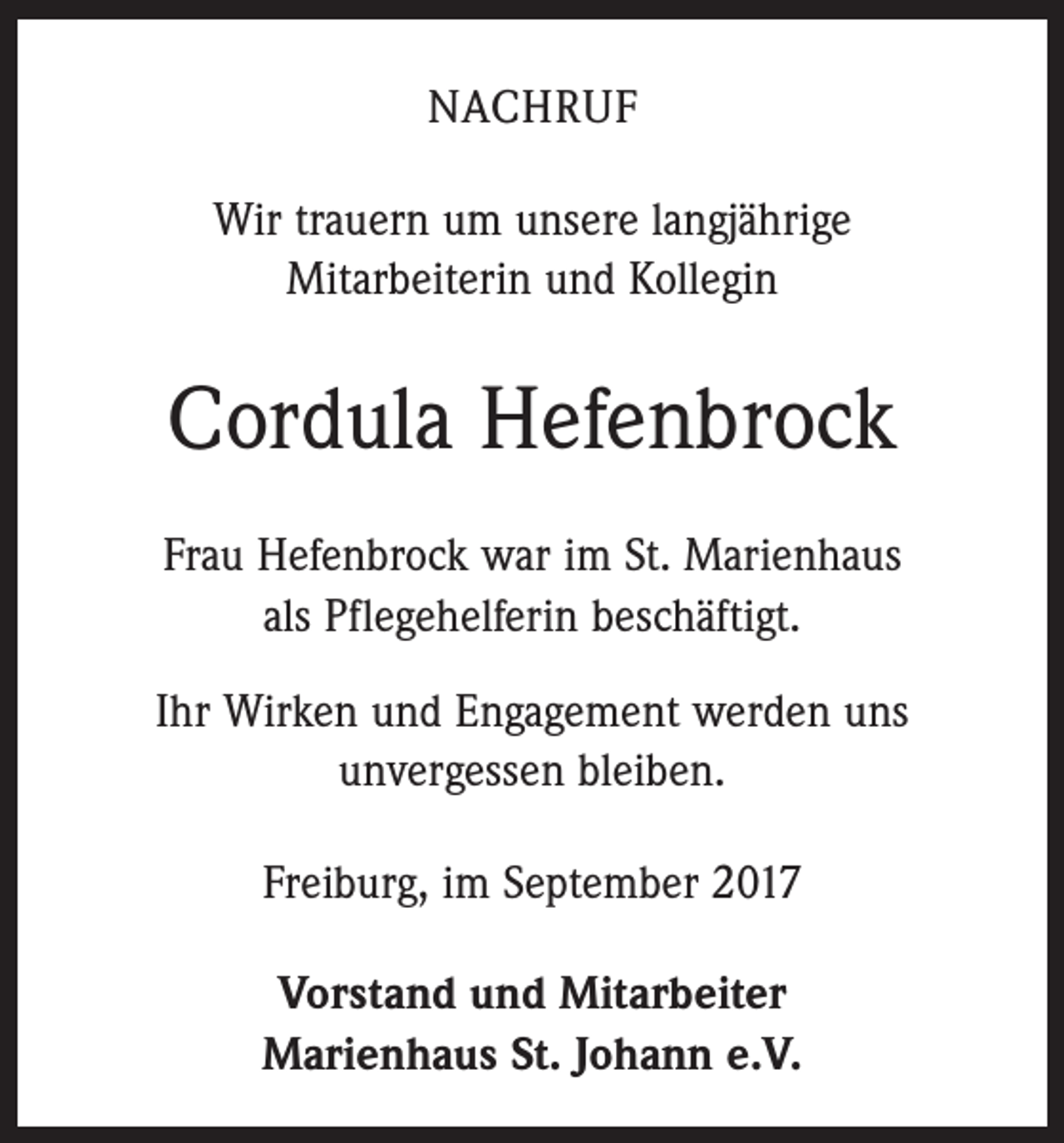 <p>NACHRUF<br />Wir trauern um unsere langjährige<br />Mitarbeiterin und Kollegin</p><p>Cordula Hefenbrock<br />Frau Hefenbrock war im St. Marienhaus<br />als Pflegehelferin beschäftigt.<br />Ihr Wirken und Engagement werden uns<br />unvergessen bleiben.<br />Freiburg, im September 2017<br />Vorstand und Mitarbeiter<br />Marienhaus St. Johann e.V.</p>