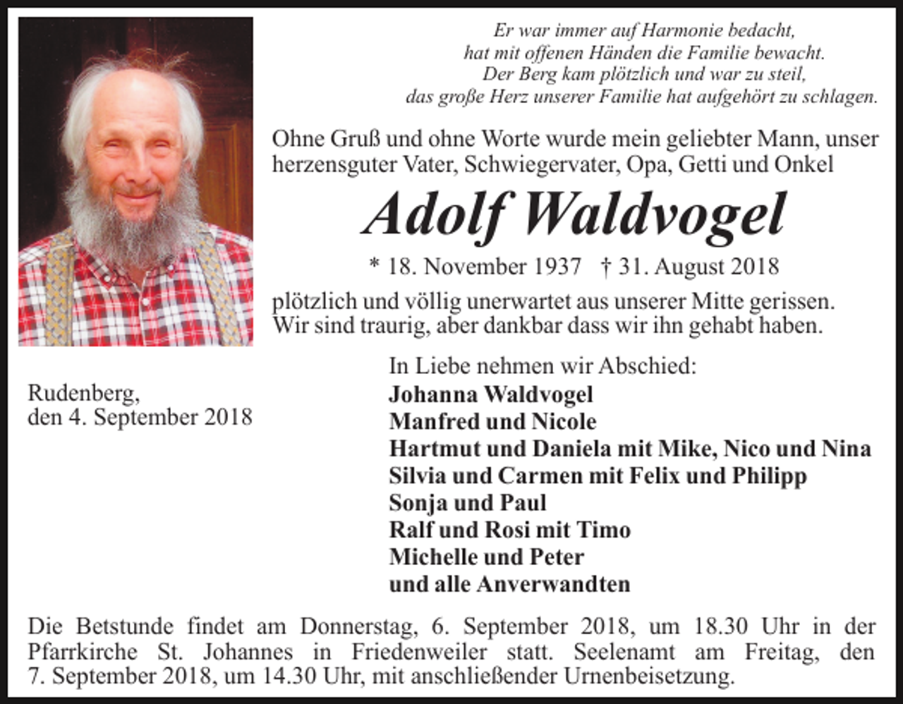 <p>Er war immer auf Harmonie bedacht,<br />hat mit offenen Händen die Familie bewacht.<br />Der Berg kam plötzlich und war zu steil,<br />das große Herz unserer Familie hat aufgehört zu schlagen.</p><p>Ohne Gruß und ohne Worte wurde mein geliebter Mann, unser<br />herzensguter Vater, Schwiegervater, Opa, Getti und Onkel</p><p>Adolf Waldvogel<br />* 18. November 1937 † 31. August 2018<br />plötzlich und völlig unerwartet aus unserer Mitte gerissen.<br />Wir sind traurig, aber dankbar dass wir ihn gehabt haben.<br />Rudenberg,<br />den 4. September 2018</p><p>In Liebe nehmen wir Abschied:<br />Johanna Waldvogel<br />Manfred und Nicole<br />Hartmut und Daniela mit Mike, Nico und Nina<br />Silvia und Carmen mit Felix und Philipp<br />Sonja und Paul<br />Ralf und Rosi mit Timo<br />Michelle und Peter<br />und alle Anverwandten</p><p>Die Betstunde findet am Donnerstag, 6. September 2018, um 18.30 Uhr in der<br />Pfarrkirche St. Johannes in Friedenweiler statt. Seelenamt am Freitag, den<br />7. September 2018, um 14.30 Uhr, mit anschließender Urnenbeisetzung.</p>