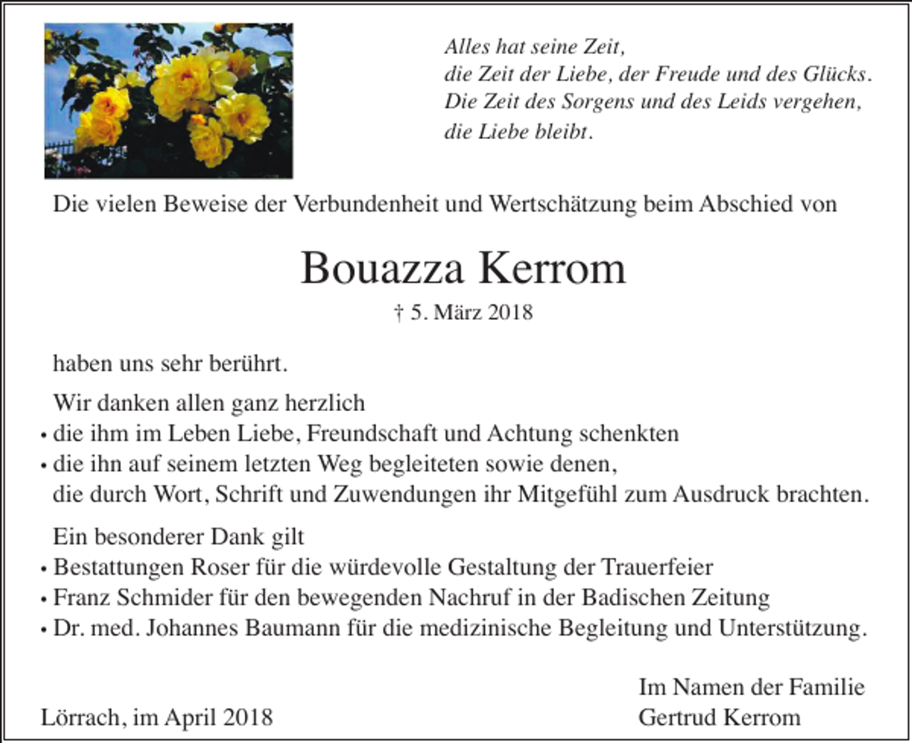 <p>All es hhat<br />Alles<br />at sseine<br />ei n e ZZeit,<br />eit,<br />die<br />di<br />e Zeit<br />Z eit dder<br />er Liebe,<br />Li e b e, dder<br />er Freude<br />Fr e u d e und<br />u n d des<br />d es Glücks.<br />Gl ü c ks.<br />Die<br />Di<br />e ZZeit<br />eit ddes<br />es SSorgens<br />or g e ns uund<br />n d ddes<br />es Leids<br />L ei ds vvergehen,<br />er g e h e n,<br />die<br />bleibt.<br />di<br />e Liebe<br />Li e b e bl<br />ei bt.</p><p>Die<br />Di e vivielen<br />el e n BBeweise<br />e w eis e dder<br />er VVerbundenheit<br />er b u n d e n h eit und<br />u n d WWertschätzung<br />erts c h ät z u n g beim<br />b ei m Abschied<br />A bs c hi e d vvon<br />on</p><p>Bouazza<br />B o u a z z a Kerrom<br />K err o m<br />†† 5.<br />M är z 22<br />5. März</p><p>haben<br />h a b e n uuns<br />ns ssehr<br />e hr bberührt.<br />er ü hrt.<br />Wir<br />W ir danken<br />d a n k e n allen<br />all e n ganz<br />g a n z herzlich<br />h er zli c h<br />die<br />di e ihm<br />i h m im<br />i m Leben<br />L e b e n Liebe,<br />Li e b e, Freundschaft<br />Fr e u n ds c h aft und<br />u n d AAchtung<br />c ht u n g s schenkten<br />c h e n kt e n<br />•• die<br />di e ihn<br />i h n auf<br />a uf seinem<br />s ei n e m letzten<br />l et zt e n Weg<br />W e g begleiteten<br />b e gl eit et e n ssowie<br />o wi e denen,<br />d e n e n,<br />die<br />di<br />e ddurch<br />ur c h Wort,<br />W ort, Schrift<br />S c hrift uund<br />n d Zuwendungen<br />Z u w e n d u n g e n iihr<br />hr Mitgefühl<br />Mit g ef ü hl zzum<br />u m AAusdruck<br />us dr u c k brbrachten.<br />a c ht e n.<br />••</p><p>Ei<br />n bbesonderer<br />es o n d er er Dank<br />D a n k gilt<br />Ein<br />gilt<br />B est att u n g e n Roser<br />R os er für<br />f ür die<br />di e würdevolle<br />w ür d e v oll e Gestaltung<br />G est alt u n g der<br />d er TTrauerfeier<br />r a u erf ei er<br />•• Bestattungen<br />•• Franz<br />Fr a n z Schmider<br />S c h mi d er für<br />f ür den<br />d e n bewegenden<br />b e w e g e n d e n Nachruf<br />N a c hr uf iinn der<br />d er Badischen<br />B a dis c h e n Zeitung<br />Z eit u n g<br />•• Dr.<br />Dr. med.<br />m e d. Johannes<br />J o h a n n es Baumann<br />B a u m a n n für<br />f ür die<br />di e medizinische<br />m e di zi nis c h e Begleitung<br />B e gl eit u n g und<br />u n d Unterstützung.<br />U nt erst üt z u n g.<br />Lörrach,<br />L örr a c h, i im<br />m April<br />A pril 22</p><p>Im<br />I m Namen<br />N a m e n der<br />d er Familie<br />F a mili e<br />Gertrud<br />G ertr u d KKerrom<br />err o m</p>