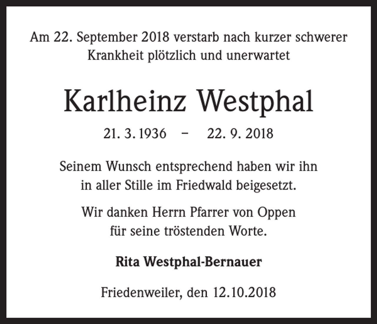 <p>Am 22. September 2018 verstarb nach kurzer schwerer<br />Krankheit ­plötzlich und unerwartet</p><p>Karlheinz Westphal<br />21. 3. 1936 – 22. 9. 2018<br />Seinem Wunsch entsprechend haben wir ihn<br />in aller Stille im Friedwald beigesetzt.<br />Wir danken Herrn Pfarrer von Oppen<br />für seine tröstenden Worte.<br />Rita Westphal-Bernauer<br />Friedenweiler, den 12.10.2018</p>