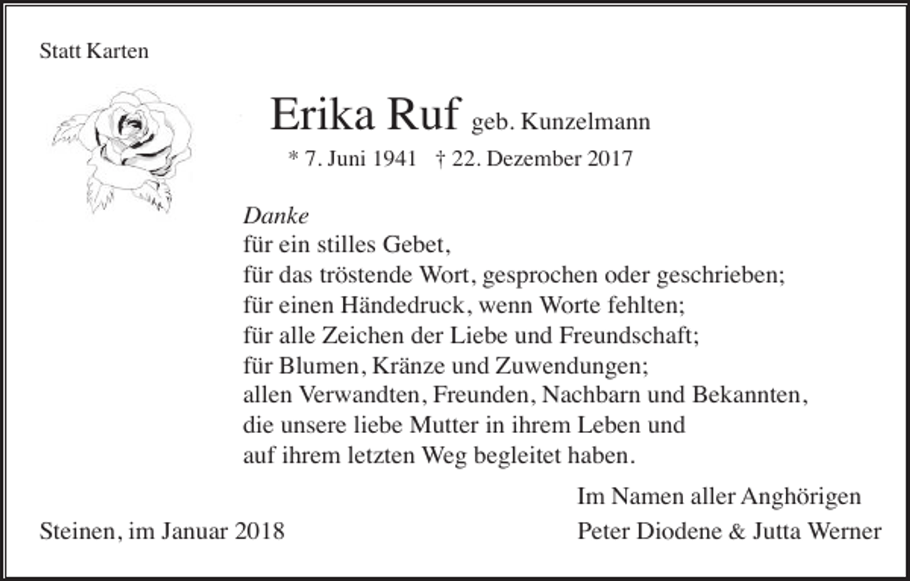 <p>Statt Karten</p><p>Erika Ruf geb. Kunzelmann<br />* 7. Juni 1941 † 22. Dezember 2017</p><p>Danke<br />für ein stilles Gebet,<br />für das tröstende Wort, gesprochen oder geschrieben;<br />für einen Händedruck, wenn Worte fehlten;<br />für alle Zeichen der Liebe und Freundschaft;<br />für Blumen, Kränze und Zuwendungen;<br />allen Verwandten, Freunden, Nachbarn und Bekannten,<br />die unsere liebe Mutter in ihrem Leben und<br />auf ihrem letzten Weg begleitet haben.<br />Steinen, im Januar 2018</p><p>Im Namen aller Anghörigen<br />Peter Diodene &amp; Jutta Werner</p>
