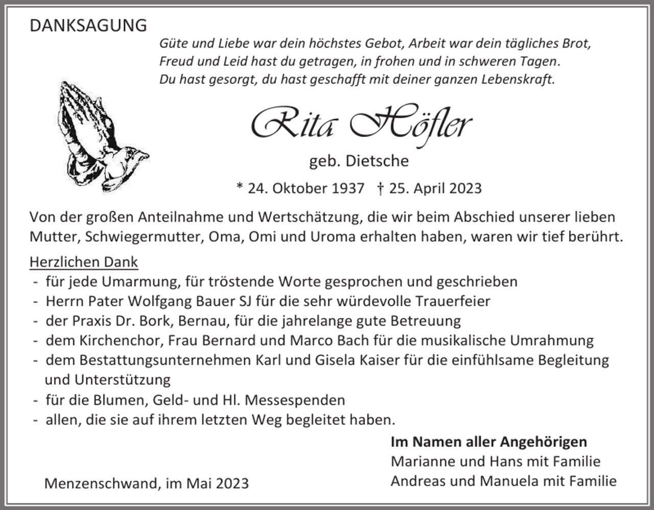 <p>DANKSAGUNG<br />Güte und Liebe war dein höchstes Gebot, Arbeit war dein tägliches Brot,<br />Freud und Leid hast du getragen, in frohen und in schweren Tagen.<br />Du hast gesorgt, du hast geschafft mit deiner ganzen Lebenskraft.</p><p>Rita Höfler<br />geb. Dietsche<br />* 24. Oktober 1937 † 25. April 2023<br />Von der großen Anteilnahme und Wertschätzung, die wir beim Abschied unserer lieben<br />Mutter, Schwiegermutter, Oma, Omi und Uroma erhalten haben, waren wir tief berührt.<br />Herzlichen Dank<br />- für jede Umarmung, für tröstende Worte gesprochen und geschrieben<br />- Herrn Pater Wolfgang Bauer SJ für die sehr würdevolle Trauerfeier<br />- der Praxis Dr. Bork, Bernau, für die jahrelange gute Betreuung<br />- dem Kirchenchor, Frau Bernard und Marco Bach für die musikalische Umrahmung<br />- dem Bestattungsunternehmen Karl und Gisela Kaiser für die einfühlsame Begleitung<br />und Unterstützung<br />- für die Blumen, Geld- und Hl. Messespenden<br />- allen, die sie auf ihrem letzten Weg begleitet haben.<br />Im Namen aller Angehörigen<br />Marianne und Hans mit Familie<br />Andreas und Manuela mit Familie<br />Menzenschwand, im Mai 2023</p>